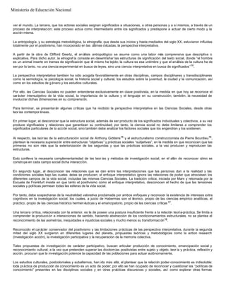 ver el mundo. La tercera, que los actores sociales asignan significados a situaciones, a otras personas y a sí mismos, a través de un
proceso de interpretación; este proceso actúa como intermediario entre los significados y predispone a actuar de cierto modo y la
acción misma.
La antropología, y su estrategia metodológica, la etnografía, que desde sus inicios y hasta mediados del siglo XX, estuvieron influidas
totalmente por el positivismo, han incorporado en las últimas d écadas, la perspectiva interpretativa.
A partir de la obra de Clifford Geertz, el an álisis antropológico se asume como una labor más comprensiva que descriptiva o
explicativa. Para dicho autor, la etnograf ía consiste en desentrañar las estructuras de significación del texto social, donde “el hombre
es un animal inserto en tramas de significación que él mismo ha tejido; la cultura es esa urdimbre y que el análisis de la cultura ha de
ser por lo tanto, no una ciencia experimental en busca de leyes, sino una ciencia interpretativa en busca de significados”14
.
La perspectiva interpretativa también ha sido acogida favorablemente en otras disciplinas, campos disciplinares y transdisciplinares
como la semiología, la psicología social, la historia social y cultural, los estudios sobre la juventud, la ciudad y la comunicación, así
como en los estudios de g énero y los estudios culturales.
Por ello, las Ciencias Sociales no pueden entenderse exclusivamente en clave positivista, en la medida en que hoy se reconoce el
carácter intersubjetivo de la vida social, la importancia de la cultura y el lenguaje en su construcción; también, la necesidad de
involucrar dichas dimensiones en su comprensión.
Para terminar, se presentarán algunas críticas que ha recibido la perspectiva interpretativa en las Ciencias Sociales, desde otras
teorías contemporáneas.
En primer lugar, el desconocer que la estructura social, además de ser producto de los significados individuales y colectivos, a su vez
produce significados y relaciones que garantizan su continuidad; por tanto, la ciencia social no debe limitarse a comprender los
significados particulares de la acción social, sino también debe analizar los factores sociales que los engendran y los sostienen.
Al respecto, las teorías de la estructuración social de Anthony Giddens15
y el estructuralismo construccionista de Pierre Bourdieu16
,
plantean la necesaria superación entre estructuras “objetivas” y prácticas sociales “subjetivas”, en la medida en que reconocen que las
primeras no son más que la exteriorización de las segundas y que las prácticas sociales, a la vez producen y reproducen las
estructuras.
Esto conlleva la necesaria complementariedad de las teor ías y métodos de investigación social, en el afán de reconocer cómo se
construye en cada campo social dicha interacción.
En segundo lugar, al desconocer las relaciones que se dan entre las interpretaciones que las personas dan a la realidad y las
condiciones sociales bajo las cuales éstas se producen; el enfoque interpretativo ignora las relaciones de poder que atraviesan los
diferentes campos de la vida social, incluidas las mismas Ciencias Sociales. La tradición crítica, iniciada por Marx y retomada por la
Escuela de Frankfurt insiste en que tanto el positivismo como el enfoque interpretativo, desconocen el hecho de que las tensiones
sociales y políticas permean todas las esferas de la vida social.
Por tanto, debe sospecharse de la neutralidad valorativa proclamada por ambos enfoques y reconocer la existencia de intereses extra
cognitivos en la investigación social; los cuales, a juicio de Habermas son el técnico, propio de las ciencias empírico analíticas, el
práctico, propio de las ciencias histórico hermen éuticas y el emancipatorio, propio de las ciencias críticas17.
Una tercera crítica, relacionada con la anterior, es la de poseer una postura insuficiente frente a la relación teoría-práctica. Se limita a
comprender la producción e interacciones de sentido, haciendo abstracción de los condicionamientos estructurales, no se plantea el
reconocimiento de las asimetrías, inequidades e injusticias sociales y mucho menos su transformación18.
Reconocido el carácter conservador del positivismo y las limitaciones prácticas de las perspectiva interpretativa, durante la segunda
mitad del siglo XX surgieron en diferentes lugares del planeta, propuestas teóricas y metodológicas como la action research
(investigación acción), la investigación participativa y la recuperación de la memoria colectiva.
Tales propuestas de investigación de carácter participativo, buscan articular producción de conocimiento, emancipación social y
reconocimiento cultural; a la vez que pretenden superar las dicotomías positivistas entre sujeto y objeto, teor ía y práctica, reflexión y
acción, procuran que la investigación potencie la capacidad de las poblaciones para actuar autónomamente.
Los estudios culturales, postcoloniales y subalternos, han ido más allá, al plantear que la relación poder-conocimiento es indisoluble:
toda práctica de producción de conocimiento es un acto de poder; por ello se han ocupado de reconocer y cuestionar las “políticas de
conocimiento” presentes en las disciplinas sociales y en otras prácticas discursivas y sociales, así como explorar otras formas
Ministerio de Educación Nacional
 