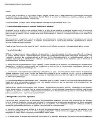 cultural.
El nuevo modo de producción de conocimiento científico (llamado por ellos Modo 2), está sustituyendo o reformando a la producción
de conocimiento al que estamos familiarizados (llamado Modo 1) es decir, las instituciones, disciplinas, prácticas y pol íticas
académicas establecidas hasta hace unas décadas.
A modo de síntesis, los rasgos que los autores presentan para caracterizar el emergente Modo 2, son:
• El conocimiento es producido en contextos dinámicos de aplicación
No se trata tanto de la definición de problemas dentro de la lógica de las disciplinas en particular, sino en torno a la solución de
problemas concretos; no se trata de conocimiento básico aplicado sino de conocimiento demandado que busca ser útil para alguien,
sea la industria, el gobierno o grupos sociales específicos; ello implica para los científicos, una negociación continua con otros actores
“no académicos”.
Esta conexión entre conocimiento y acción es una de las características de las ciencias crítico sociales, en la medida en que reconoce
el interés práctico de todo conocimiento y su necesaria proyección social en función de las demandas y problemas de los amplios
sectores sociales marginados del poder.
Por ello es importante revalorar la categoría “praxis”, entendida como la reflexión permanente y crítica sobre las pr ácticas sociales.
• Transdisciplinariedad
El Modo 2 es algo más que el trabajo colaborativo de especialistas en frente a la solución de problemas específicos; la investigación
en contexto requiere construir consensos específicos en torno a sus presupuestos conceptuales, sus prácticas metodológicas y sus
implicaciones prácticas. La transdisciplinariedad, a diferencia de la multidisciplinariedad y la interdisciplinariedad, implica una
verdadera creatividad, pues articula teor ías, métodos y procedimientos provenientes de las disciplinas, pero en función de la
especificidad de los problemas por resolver.
En este punto coincide plenamente con Dogan y Parhe22, quienes plantean que el fenómeno actual más innovador en las Ciencias
Sociales es la “intersección” entre disciplinas, que complementa el previo proceso de fragmentación y especialización disciplinar que
ha caracterizado la segunda mitad del siglo XX.
La recombinación transversal entre especialidades y subdisciplinas, en torno a problemas situados en las fronteras de las Ciencias
Sociales, está dando lugar a zonas “híbridas” que exigen la combinación de teorías, conceptos, métodos y técnicas provenientes de
diferentes tradiciones disciplinares. Es el caso, por ejemplo, de los estudios sobre violencia, sobre la juventud, sobre pobreza y sobre
los efectos de la globalización.
Ello implica trabajo en equipo, permanente di álogo y sensibilidad frente al contexto; por ello, la comunicación de los resultados no está
dirigida tanto a las comunidades disciplinares, sino hacia aquellas instituciones que han participado en la investigación y a las
poblaciones que se beneficiar án con la misma.
Además de esta “intersección fragmentaria entre disciplinas ”, también han surgido campos teóricos e investigativos no disciplinares e
incluso antidisciplinares, como es el caso de los estudios de género, los cultural studies, los estudios postcoloniales y los estudios
subalternos, que parten de cuestionar las políticas de conocimiento de las disciplinas sociales, puestas al servicio de la dominación
patriarcal, estatal, colonial y hegemónica, respectivamente23
.
• Heterogeneidad y diversidad organizativa
Los retos del Modo 2 de producción de conocimiento, no provienen tanto del balance crítico del saber acumulado por una disciplina,
como de problemas desafiantes, muchas veces azarosos. En consecuencia, se caracteriza por la proliferación de lugares potenciales
en los que se puede generar conocimiento más allá de las universidades y sus centros de investigación: centros de consultor ía,
laboratorios empresariales, instituciones de gobierno, Organizaciones No Gubernamentales.
La vinculación entre estos nuevos ámbitos se da a través de diferentes redes de comunicación. Ello exige una flexibilidad en los
modos de organización y en sus formas de trabajo; los grupos están menos institucionalizados, los equipos y redes son muchas veces
temporales, los roles y distribución de responsabilidades son menos rígidos.
En un sentido similar, se tiende a reconocer que el conocimiento de los diferentes ámbitos de la vida social no es patrimonio exclusivo
Ministerio de Educación Nacional
 