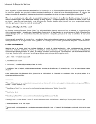 de las disciplinas sociales. Wallerstein, ha señalado que “ser histórico no es propiedad de los historiadores, es una obligación de todos
los científicos sociales; ser sociológico no es una obligación exclusiva de ciertas personas llamadas sociólogos... no creemos que
existan monopolios de la sabidur ía ni zonas de conocimiento reservadas a personas con determinados títulos profesionales”24
.
Más aún, se considera que el saber sobre la vida social no es patrimonio exclusivo de las Ciencias Sociales, sino que forma parte de
otras prácticas culturales como la literatura, el teatro, las artes plásticas y los medios masivos; por el hecho de tener el mundo social
por objeto y pretender una interpretación veraz del mismo, las Ciencias Sociales deben competir con otros campos de producción
simbólica que buscan imponer su visión de la sociedad25
.
• Responsabilidad y reflexividad social
La creciente sensiblización de la opinión pública y la demanda en torno a temas relacionados con el ambiente, la pauperización, las
discriminaciones raciales y sexuales, etc., ha estimulado el crecimiento de la producción de conocimiento en el Modo 2. Los científicos
sociales trabajan junto con los científicos naturales, los ingenieros y abogados, porque así lo exige la naturaleza de los nuevos
problemas.
Ello aumenta la sensibilidad de los científicos y tecnólogos. Hace que todos los participantes se vuelvan más reflexivos y se planteen
interrogantes acerca de las implicaciones éticas y políticas de su trabajo, preocupaciones generalmente delegadas a las humanidades.
• Control social de calidad
Mientras que en la ciencia social con énfasis disciplinar, el control de calidad es llevado a cabo exclusivamente por los pares
académicos desde los par ámetros, criterios y metodologías correspondientes a los paradigmas dominantes, en el Modo 2, se
involucran otros actores y criterios de validez, de carácter económico, político y social. Esto no significa que la calidad alcanzada sea
menor; por el contrario, los criterios son tambi én pragmáticos, pues responden a interrogantes como:
• ¿Será viable y rentable la propuesta?
• ¿Tendrá impacto social?
• ¿Contribuirá a fortalecer los procesos sociales en curso?
• ¿Posibilitará que los sujetos involucrados afiancen sus sentidos de pertenencia y su capacidad para incidir en los procesos que los
afectan?
Estos interrogantes son pertinentes en la producción de conocimiento en contextos educacionales, como el que se plantea en la
presente propuesta curricular.
__________
19
Michael Gibbons y otros: “La nueva producción del conocimiento. La dinámica de la ciencia y la investigación en las sociedades contemporáneas ”. Ediciones
Pomares – Corredor, Barcelona, 1997
20
Matei Dogan y Robert Pahre: “Las nuevas Ciencias Sociales. La marginalidad creadora.” Grijalbo, México, 1993
21
Jesús Ibáñez: Op cit.
22
Matei Dogan y Robert Pahre: “Las nuevas Ciencias Sociales. La marginalidad creadora.” Op. Cit.
23
Santiago Castro y Eduardo Mendieta. “Teorías sin disciplina: latinoamericanismo, postcolonialidad y globalización”. Unversity of San Francisco, 1998
24
Inmanuel Wallerstein: Op cit., 1996, pag 48
25
Alfonso Torres: “Las complejidades de lo social y sus desafíos a la investigación crítica”. En Cuadernos de Sociología # 35, Universidad Santo Tomás, Bogotá
2000
Ministerio de Educación Nacional
 