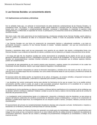 3. Las Ciencias Sociales: un conocimiento abierto
3.5. Implicaciones curriculares y did ácticas
Con lo señalado hasta aquí, en particular el reconocimiento de estas tendencias contemporáneas de las Ciencias Sociales y la
investigación social “de frontera”, se hace necesario señalar ciertas exigencias y principios para las Ciencias Sociales actuales y
futuras como son: la flexibilidad y complementariedad disciplinar, conceptual y metodológica, la creatividad, la apertura crítica
(antidogmatismo), la reflexividad, la capacidad de innovar, la participación y el compromiso social de los profesionales y colectivos de
científicos sociales.
Del mismo modo, esta visión panorámica de las transformaciones y tendencias actuales de las Ciencias Sociales, aporta criterios y
pistas en cuanto a la enseñanza de ellas en la Educación Básica y Media. A modo de propuestas sencillas, se señalan las
siguientes26
:
• Las Ciencias Sociales son una forma de construcción de conocimiento histórica y culturalmente constituida, y por tanto en
permanente renovación y apertura. En las Ciencias Sociales no existen “verdades acabadas ”, sino que sus conocimientos son
parciales y perfectibles.
Docentes y estudiantes deben partir de ese presupuesto como garantía de una relación más abierta y antidogmática frente a las
Ciencias Sociales, lo que conllevará al desarrollo de valores y actitudes como la tolerancia y el respeto a las posiciones de los demás.
• A lo largo del siglo XX, las disciplinas sociales han venido reconociendo la complejidad de los objetos de los que se ocupan,
generando diferentes enfoques te óricos y metodológicos que buscan dar cuenta de tal complejidad. Por eso se dice que las Ciencias
Sociales son pluriparadigmáticas: coexisten diversas corrientes y perspectivas conceptuales que al enfatizar aspectos distintos,
pueden ser complementarias.
La propuesta de ejes generadores es una ocasión propicia para reconocer y explorar campos de conocimiento en los cuales han
interactuado diversas disciplinas, debido a que surgen espacios integrados o transdisciplinares.
• Un aporte de la tradición interpretativa es valorar la dimensión intersubjetiva y simbólica de la vida social; por ello, la cultura no es
vista hoy como una esfera espec ífica de la sociedad, sino como ámbito transversal desde el cual se produce y transforma el sentido de
las prácticas sociales.
El reconocer dentro del ámbito escolar, la importancia de la cultura, el lenguaje y el universo simbólico, enriquecerá la lectura del
mundo social de las y los estudiantes, y estimulará su capacidad para recrearlo y transformarlo.
• Las disciplinas han venido construyendo teorías para abordar los fenómenos de los que se ocupan; hoy no es posible producir
conocimiento cient ífico sobre lo social, sin acudir a este acumulado conceptual; disponemos en la actualidad de un cuerpo de
conceptos sociales b ásicos, que trascienden las fronteras entre las disciplinas.
La familiarización de los estudiantes con algunos conceptos y enfoques teóricos significativos en la comprensión de los problemas que
se planteen, tambi én contribuye a relativizar, fortalecer y ampliar su punto de vista y a valorar el de los demás, además de contribuir al
desarrollo del pensamiento formal.
• La investigación social contemporánea tiende a la colaboración, interacción e hibridación entre las disciplinas; ya sea porque se
requiere del esfuerzo colaborativo de científicos provenientes de diferentes campos (multidisciplina), o porque en la comprensión de
temáticas o problem áticas específicas, los investigadores de una disciplina acuden a teorías, conceptos, métodos y técnicas de otras
(transdisciplina).
El reconocimiento del principio de complementariedad disciplinaria atraviesa esta propuesta curricular, familiarizando a maestros y
estudiantes con la literatura y tendencias contemporáneas en Ciencias Sociales.
• A lo largo de su historia, las Ciencias Sociales han generado una amplia gama de metodologías, estrategias y procedimientos para
indagar la vida social; por eso, es ilusoria la creencia en un único método cient ífico de validez universal; la resolución de problemas de
conocimiento específicos, requiere del uso creativo y estratégico de procedimientos investigativos ya consolidados e, incluso, de la
invención de otros.
Ministerio de Educación Nacional
 