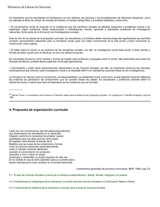 Es importante que los estudiantes se familiaricen con los métodos, las técnicas y los procedimientos de diferentes disciplinas, como
por ejemplo el diario de campo, la consulta de fuentes, el manejo cartogr áfico y el análisis estadístico, entre otros.
• El conocimiento social se expande en la medida en que los científicos sociales se plantean preguntas o problemas nuevos o se
replantean viejas cuestiones desde presupuestos o metodolog ías nuevas; aprender a plantearse problemas de investigación
relevantes, forma parte de la formación de investigadores sociales.
Este es otro de los pilares de la propuesta curricular: los estudiantes y el profesor deben hacerse preguntas significativas que permitan
construir conocimientos relevantes para su formación social, para una mejor comprensión de la vida social y hacer consciente su
construcción como sujetos.
• El saber sobre lo social no es exclusivo de las disciplinas sociales; por ello, la investigación social debe acudir a otras fuentes y
formas de saber social como la literatura, el cine y la sabiduría popular.
Es importante incorporar como fuentes y formas de trabajo otras prácticas y lenguajes sobre lo social, más pertinentes para tratar las
diversas temáticas y problem áticas sugeridas en los ejes generadores.
• Conocimiento y poder están estrechamente relacionados en las Ciencias Sociales; por ello, es importante reconocer los intereses
extracognitivos que orientan cada investigación social y es deseable definir con claridad las opciones éticas de los investigadores.
La formación en valores como el compromiso, la responsabilidad y la solidaridad social, entre otros, puede lograrse haciendo reflexivas
las prácticas de generación de conocimiento que se susciten desde las clases: los estudiantes y profesores deberán definir la
relevancia social o cultural que tiene el tratamiento de los problemas que se formulen.
__________
26
Alfonso Torres: “La enseñanza de la historia en Colombia. Notas sobre el estado de las búsquedas actuales”. En Conjeturas # 1,Santafé de Bogotá, mayo de
1995
4. Propuesta de organización curricular
Cada vez nos convencemos más del papel preponderante
que desempeñan los estudiantes en su desarrollo
integral y sentimos la necesidad de emplear nuevas
estrategias para que ellos asuman dicho papel.
Al respecto cobra sentido el estudio de la
Matética que se ocupa de las condiciones y formas
como los alumnos aprenden significativamente,
crean y manejan diversas relaciones;
acceden al conocimiento o lo producen;
aprenden a vivir y crecer en grupo;
construyen y desarrollan su propio proyecto de vida, etc.
En la medida en que el cómo aprender pasa a un primer plano,
pierde importancia el cómo enseñar en el sentido tradicional.
Lineamientos generales de procesos curriculares. MEN, 1988, p ág. 23.
4.1. El área de Ciencias Sociales a través de un enfoque problematizador, abierto, flexible, integrado y en espiral
4.2. Fundamentación pedagógica de la orientación curricular para las Ciencias Sociales en la Educación Básica y Media
4.3. Fundamentación didáctica de la orientación curricular para el área de Ciencias Sociales
Ministerio de Educación Nacional
 
