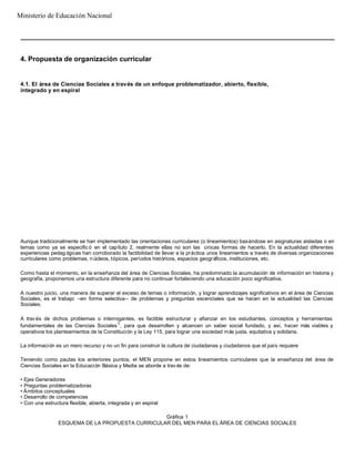4. Propuesta de organización curricular
4.1. El área de Ciencias Sociales a través de un enfoque problematizador, abierto, flexible,
integrado y en espiral
Aunque tradicionalmente se han implementado las orientaciones curriculares (o lineamientos) basándose en asignaturas aisladas o en
temas como ya se especific ó en el capítulo 2, realmente ellas no son las únicas formas de hacerlo. En la actualidad diferentes
experiencias pedag ógicas han corroborado la factibilidad de llevar a la práctica unos lineamientos a través de diversas organizaciones
curriculares como problemas, n úcleos, tópicos, períodos históricos, espacios geográficos, instituciones, etc.
Como hasta el momento, en la enseñanza del área de Ciencias Sociales, ha predominado la acumulación de información en historia y
geografía, proponemos una estructura diferente para no continuar fortaleciendo una educación poco significativa.
A nuestro juicio, una manera de superar el exceso de temas o información, y lograr aprendizajes significativos en el área de Ciencias
Sociales, es el trabajo –en forma selectiva– de problemas y preguntas escenciales que se hacen en la actualidad las Ciencias
Sociales.
A través de dichos problemas o interrogantes, es factible estructurar y afianzar en los estudiantes, conceptos y herramientas
fundamentales de las Ciencias Sociales1
, para que desarrollen y alcancen un saber social fundado, y así, hacer más viables y
operativos los planteamientos de la Constitución y la Ley 115, para lograr una sociedad más justa, equitativa y solidaria.
La información es un mero recurso y no un fin para construir la cultura de ciudadanas y ciudadanos que el país requiere
Teniendo como pautas los anteriores puntos, el MEN propone en estos lineamientos curriculares que la enseñanza del área de
Ciencias Sociales en la Educación Básica y Media se aborde a trav és de:
• Ejes Generadores
• Preguntas problematizadoras
• Ámbitos conceptuales
• Desarrollo de competencias
• Con una estructura flexible, abierta, integrada y en espiral
Gráfica 1
ESQUEMA DE LA PROPUESTA CURRICULAR DEL MEN PARA EL ÁREA DE CIENCIAS SOCIALES
Ministerio de Educación Nacional
 