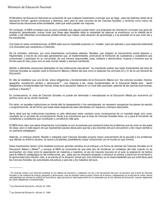 El Ministerio de Educación Nacional es consciente de que cualquier lineamiento curricular que se haga –para las distintas áreas de la
educación formal– genera consensos y disensos, pero para el caso concreto de las Ciencias Sociales, y teniendo como marco de
referencia las situaciones antes señaladas, sabe que estos pueden ser mayores.
Sin embargo, el MEN considera que es poco probable que alguien pueda hacer una propuesta de orientación curricular que goce de
aceptación generalizada, incluso duda que fuese algo deseable dada la necesidad de adecuar la enseñanza, en la medida de lo
posible, a las diferentes circunstancias problem áticas que rodean cada situación de aprendizaje y a la sociedad en la que viven las y
los estudiantes.
Con base en estas consideraciones, el MEN sabe que es imposible proponer un “modelo” para ser aplicado y que responda totalmente
a la diversidad que caracteriza a Colombia.
Se ha inclinado, entonces, por unos lineamientos curriculares abiertos, flexibles, que integren el conocimiento social disperso y
fragmentado, a trav és de unos ejes generadores que, al implementarlos, promuevan la formación de ciudadanas y ciudadanos que
comprendan y participen en su comunidad, de una manera responsable, justa, solidaria y democrática; mujeres y hombres que se
formen para la vida y para vivir en este mundo retador y siempre cambiante.
Debido a diferentes situaciones detectadas en las instituciones educativas1, es importante aclarar que estos lineamientos del área de
Ciencias Sociales se expiden para la Educación Básica y Media del país como lo estipulan los artículos 23 y 31 de la Ley General de
Educación.
En ella se establece que una de las áreas obligatorias y fundamentales de la Educación Básica son “las ciencias sociales, historia,
geografía, constitución política y democracia”2
; con respecto a las áreas fundamentales de la Educación Media dice: “serán
obligatorias y fundamentales las mismas áreas de la educación básica en un nivel más avanzado, además de las ciencias económicas,
políticas y filosofía”3
.
En consecuencia, el área de Ciencias Sociales no puede ser eliminada o reemplazada en la Educación Media por economía y/o
política como se ha venido haciendo.
Por tanto, en aquellas instituciones en donde ella ha desaparecido o fue reemplazada, es necesario reorganizar los planes de estudio
o programaciones, de tal forma que todas estas asignaturas sean abordadas con espacios y tiempos adecuados.
Sería ideal que las instituciones escolares no sólo efectuaran estos cambios como consecuencia de un mandato legal, sino como
resultado de un proceso de concientización frente a la importancia que el área de Ciencias Sociales tiene, en y para la formación de
ciudadanas y ciudadanos que constituyen y constituirán este país.
El MEN tiene claro que estos lineamientos curriculares no son la panacea que resolverá todos los problemas que se viven en las aulas
de clase, pero sí está seguro de que representan pautas claras para que las y los docentes del país encuentren y den mayor sentido a
su quehacer pedagógico.
Además, un enfoque abierto, flexible e integrado para Ciencias Sociales propicia mayor acercamiento de la escuela a los problemas
que afectan su entorno cercano, la nación y el planeta, posibilitando mayor compromiso con el mundo en que vivimos.
Estos lineamientos tienen como finalidad promover grandes cambios en el enfoque y la forma de abordar las Ciencias Sociales en la
Educación Básica y Media 4
; y aunque el MEN es consciente de que este tipo de iniciativas no cristalizan del todo cuando no se
acompañan con otras como la capacitación de maestras y maestros, el uso de mayores recursos en el aula, la asignación de tiempo
para la reflexión pedagógica en las instituciones, etc., sabe que es necesario empezar a introducir el cambio y estos son el momento y
la oportunidad para hacerlo; más, si se piensa en la situación actual que vive Colombia y en la responsabilidad que por ende lleva para
las Ciencias Sociales, las autoridades educativas y para las y los maestros del país.
__________
1
En diversas visitas y por informes recibidos en los talleres de discusión y validación con las y los educadores del país, se encontró que el área de Ciencias
Sociales (o las materias de historia, geografía y democracia), sólo se enseñan hasta el grado noveno de la básica y desaparecen en la educación media, siendo
reemplazadas por educaci ón política y/o econ ómica, algo que está en total desacuerdo con lo estipulado por la Ley General de Educación, cuando reglamenta
las áreas obligatorias y fundamentales.
2
Ley General de Educación, artículo 23, 1994
3
Ley General de Educación, artículo 31, 1994
Ministerio de Educación Nacional
 