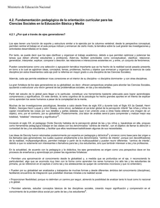 4.2. Fundamentación pedagógica de la orientación curricular para las
Ciencias Sociales en la Educación Básica y Media
4.2.1 ¿Por qué a través de ejes generadores?
Los ejes tienen una función de soporte y estructura similar a la ejercida por la columna vertebral; desde la perspectiva conceptual,
permiten centrar el trabajo en el aula porque indican y enmarcan de cierto modo, la temática sobre la cual girarán las investigaciones y
actividades desarrolladas en la clase.
Por tanto, se puede decir que los ejes clarifican y organizan el trabajo académico, debido a que permiten optimizar y potenciar las
tareas que deben afrontar estudiantes y profesores. Adem ás, facilitan actividades como conceptualizar, clasificar, relacionar,
generalizar, interpretar, explicar, comparar o describir, las relaciones e interacciones existentes en, y entre, un conjunto de fenómenos.
Pueden caracterizarse como una selección o agrupación temática importante que se ha hecho de la realidad social pasada -presente,
en torno a la cual se aglutinan ideas, conceptos, temas, problemas, hechos y objetos que enmarcan y organizan la esencia de cada
disciplina (en estos lineamientos cada eje podr ía referirse en mayor grado a una disciplina de las Ciencias Sociales).
Además, cada eje permite establecer ricas conexiones en el interior de su disciplina –o disciplina dominante– y con otras disciplinas.
La gran fortaleza de los ejes generadores es su globalidad, es decir, ofrecen perspectivas amplias para abordar las Ciencias Sociales,
ayudando a estructurar una visión general de las problemáticas sociales, en las y los estudiantes.
Partir del estudio de lo global para llegar a lo particular, constituye una herramienta bastante adecuada para lograr aprendizajes
comprensivos y significativos. En este sentido, la rama cognitiva de la psicología ha hecho grandes aportes en el intento de explicar
cómo aprenden los seres humanos a pesar de la complejidad de la mente.
Muchas de las investigaciones psicológicas, llevadas a cabo desde fines de siglo XIX y durante todo el Siglo XX (la Gestalt, Henri
Wallon, Georges Henri Luquet y John Dewey, entre otros), señalaban el car ácter global de la percepción infantil “las niñas y niños no
captan inicialmente las cosas por sus detalles y partes aisladas (que ir ían uniendo unas a otras hasta obtener una imagen de un
objeto), sino, por el contrario, por su globalidad. Posteriormente, una labor de análisis servirá para comprender y matizar mejor esa
totalidad, “totalidad ” interesante y significativa”2
.
Iniciando el siglo XX, el pedagogo Ovide Decroly hablaba de la percepción global de las y los niños y, basándose en ella, propuso
como herramienta pedag ógica trabajar en las clases con los denominados “centros de interés”, con el objetivo de llamar la atención o
curiosidad de las y los estudiantes, y facilitar que ellos resolviesen/satisficiesen algunas de sus necesidades.
Las ideas de Decroly fueron retomadas posteriormente por expertos en pedagogía y didáctica3
y sirvieron como base para dar origen a
los llamados ejes generadores; los cuales superan ampliamente a los denominados “centros de interés”, porque son decodificadores
de la realidad, multiparadigmáticos, permiten trabajar a partir de la multicausalidad y pueden reunir diferentes “centros de interés”,
debido a que no solamente son interesantes o llamativos para las y los estudiantes, sino que también interesan a las y los profesores.
En la actualidad, de acuerdo con la pedagog ía y la didáctica, los ejes generadores se erigen como una perspectiva clave en los
procesos de enseñanza y aprendizaje por poseer las siguientes fortalezas:
• Permiten una aproximación al conocimiento desde la globalidad y, a medida que se profundiza en el eje, ir reconociendo la
particularidad, algo que se acomoda muy bien con la forma como aprenden los seres humanos (no sólo las y los estudiantes de
primaria, ya se referenció en el capítulo 2 como las y los adolescentes se quejan de contenidos inconexos y que no entienden).
• Pueden por su globalidad ser analizados y trabajados de muchas formas y desde diferentes ámbitos del conocimiento (disciplinas),
facilitando encuentros de integración que posibilitan diversas miradas a la realidad social.
• Proporcionan flexibilidad, porque no delimitan un camino por seguir, abriendo la posibilidad de analizar tanto lo local como lo nacional
y lo global.
• Permiten además, estudiar conceptos básicos de las disciplinas sociales, creando mayor significación y comprensión en el
conocimiento de la problem ática social por parte de las y los estudiantes4
.
Ministerio de Educación Nacional
 
