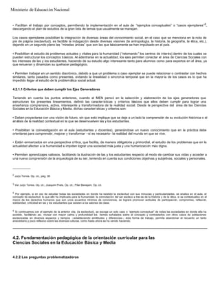• Facilitan el trabajo por conceptos, permitiendo la implementación en el aula de “ejemplos conceptuales” o “casos ejemplares”5
,
descargando el plan de estudios de la gran lista de temas que usualmente se manejan.
Los casos ejemplares posibilitan la integración de diversas áreas del conocimiento social, en el caso que se menciona en la nota de
pie de página (esclavitud), es factible la indagación desde diversas visiones (la antropología, la historia, la geografía, la ética, etc.),
dejando en un segundo plano las “miradas únicas” que son las que básicamente se han impulsado en el país.
• Posibilitan el estudio de problemas actuales y vitales para la humanidad (“retomando ” los centros de interés) dentro de los cuales se
pueden estructurar los conceptos básicos. Al adentrarse en la actualidad, los ejes permiten conectar el área de Ciencias Sociales con
los intereses de las y los estudiantes, haciendo de su estudio algo interesante tanto para alumnos como para expertos en el área, ya
que renuevan y dinamizan su quehacer pedagógico.
• Permiten trabajar en un sentido diacrónico, debido a que un problema o caso ejemplar se puede relacionar o contrastar con hechos
similares, tanto pasados como presentes, evitando la linealidad o sincronía temporal que en la mayor ía de los casos es lo que ha
impedido llegar al estudio de la problemática social actual.
4.2.1.1 Criterios que deben cumplir los Ejes Generadores
Teniendo en cuenta los puntos anteriores, cuando el MEN pensó en la selección y elaboración de los ejes generadores que
estructuran los presentes lineamientos, definió las caracter ísticas y criterios básicos que ellos deben cumplir para lograr una
enseñanza comprensiva, activa, interesante y transformadora de la realidad social. Desde la perspectiva del área de las Ciencias
Sociales en la Educación Básica y Media, dichas características y criterios son:
• Deben proyectarse con una visión de futuro, sin que esto implique que se deje a un lado la comprensión de su evolución histórica o el
análisis de la realidad contextual en la que se desenvuelven las y los estudiantes.
• Posibilitan la coinvestigación en el aula (estudiantes y docentes), generándose un nuevo conocimiento que en la práctica debe
orientarse para comprender, mejorar y transformar –si es necesario– la realidad del mundo en que se vive.
• Están enmarcados en una perspectiva crítica, que facilita, de manera obligatoria y primordial, el estudio de los problemas que en la
actualidad afectan a la humanidad e impiden lograr una sociedad más justa y una humanización más digna.
• Permiten aprendizajes valiosos, facilitando la ilustración de las y los estudiantes respecto al modo de cambiar sus vidas y acceder a
una nueva comprensión de la arqueología de su ser, teniendo en cuenta sus condiciones objetivas y subjetivas, sociales y personales.
__________
2
Jurjo Torres. Op. cit., pág. 38
3
Ver Jurjo Torres. Op. cit.; Joaquim Prats. Op. cit.; Pilar Benejam. Op. cit.
4
Por ejemplo, si en vez de estudiar todas las sociedades en donde ha existido la esclavitud con sus minucias y particularidades, se analiza en el aula, el
concepto de esclavitud, lo que ello ha implicado para la humanidad, la connotación del ser esclavo a trav és de la historia y de la ética, si se contextualiza en el
marco de los derechos humanos que son unos acuerdos mínimos de convivencia, se logrará promover actitudes de participación, compromiso, reflexión,
solidaridad, criticidad en las y los estudiantes que asisten a los salones de clase.
5
Si continuamos con el ejemplo de la anterior cita, (la esclavitud), se escoge un solo caso o “ejemplo conceptual” de todas las sociedades en donde ella ha
existido, facilitándo así, revisar con mayor calma y profundidad los ítemes señalados sobre el concepto y contrastarlos con otros casos de poblaciones
esclavizadas en diversos espacios y tiempos –estableciendo similitudes y diferencias–; ésta forma de trabajo, permite abandonar el recuento un tanto
anecdotario y poco reflexivo sobre las diversas culturas, como hasta ahora se ha venido haciendo.
4.2. Fundamentación pedagógica de la orientación curricular para las
Ciencias Sociales en la Educación Básica y Media
4.2.2 Las preguntas problematizadoras
Ministerio de Educación Nacional
 