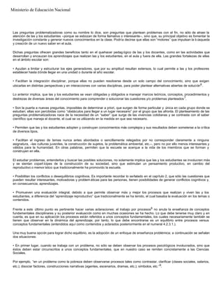 Las preguntas problematizadoras como su nombre lo dice, son preguntas que plantean problemas con el fin, no sólo de atraer la
atención de las y los estudiantes –porque se esbozan de forma llamativa o interesante–, sino que, su principal objetivo es fomentar la
investigación constante y generar nuevos conocimientos en la clase. Podría decirse que ellas son “motores” que impulsan la b úsqueda
y creación de un nuevo saber en el aula.
Dichas preguntas ofrecen grandes beneficios tanto en el quehacer pedag ógico de las y los docentes, como en las actividades que
desarrollan y encauzan los aprendizajes que realizan las y los estudiantes, en el aula y fuera de ella. Las grandes fortalezas de ellas
en el ámbito escolar son:
• Ayudan a limitar y estructurar los ejes generadores, que por su amplitud resultan extensos, lo cual permite a las y los profesores
establecer hasta dónde llegar en una unidad o durante el año escolar.
• Facilitan la integración disciplinar, porque ellas no pueden resolverse desde un solo campo del conocimiento, sino que exigen
ubicarlas en distintas perspectivas y en interacciones con varias disciplinas, para poder plantear alternativas abiertas de solución6
.
Lo anterior implica, que las y los estudiantes se vean obligadas y obligados a manejar marcos teóricos, conceptos, procedimientos y
destrezas de diversas áreas del conocimiento para comprender o solucionar las cuestiones y/o problemas planteados7
.
• Son la puerta a nuevas preguntas, imposibles de determinar a priori, que surgen de forma particular y única en cada grupo donde se
estudian; ellas son percibidas como “obstáculos para llegar a un lugar necesario” por el grupo que las afronta. El planteamiento de las
preguntas problematizadoras nace de la necesidad de un “saber” que surge de las vivencias cotidianas y se contrasta con el saber
científico que maneja el docente, el cual se va utilizando en la medida en que sea necesario.
• Permiten que las y los estudiantes adopten y construyan conocimientos más complejos y sus resultados deben someterse a la crítica
de diversos tipos.
• Facilitan el ingreso de temas nunca antes abordados o sencillamente relegados por no corresponder claramente a ninguna
asignatura, –las culturas juveniles, la construcción de sujetos, la problemática ambiental, etc.–, pero no por ello menos interesantes y
válidos para la humanidad. En otras palabras, permiten que la escuela se acerque a la vida de los miembros que se forman y
construyen en ella.
El estudiar problemas, entenderlos y buscar las posibles soluciones, no solamente implica que las y los estudiantes se involucren más
y se sientan copart ícipes de la construcción de su sociedad, sino que estimulan un pensamiento productivo, en cambio del
reproductivo o memor ístico que tradicionalmente ha promovido la escuela.
• Posibilitan los conflictos o desequilibrios cognitivos. Es importante recordar lo señalado en el capítulo 2, que sólo las cuestiones que
pueden resultar interesantes, motivadoras y problem áticas para las personas, tienen posibilidades de generar conflictos cognitivos y,
en consecuencia, aprendizajes.
• Promueven una evaluación integral, debido a que permite observar más y mejor los procesos que realizan y viven las y los
estudiantes, a diferencia del “aprendizaje reproductivo” que tradicionalmente se ha tenido, el cual basaba la evaluación en los temas o
contenidos.
Frente a este último punto es pertinente hacer varias aclaraciones: el trabajo por procesos8
no anula la enseñanza de conceptos
fundamentales disciplinares y su posterior evaluación como en muchas ocasiones se ha hecho. Lo que debe tenerse muy claro y en
cuenta, es que en su aplicación los procesos están referidos a unos conceptos fundamentales, los cuales necesariamente también se
tienen que observar en la dinámica del aprendizaje; por tanto, lo que debe encontrarse es un equilibrio entre procesos versus
conceptos fundamentales (entendidos aquí como contenidos y aclarados posteriormente en el numeral 4.2.3.1.).
Una muy buena opción para lograr dicho equilibrio, es la adopción de un enfoque de enseñanza problémica; a continuación se señalan
dos situaciones:
• En primer lugar, cuando se trabaja con un problema, no sólo se deben observar los procesos psicológicos involucrados, sino que
éstos deben estar circunscritos a unos conceptos fundamentales, que en nuestro caso se remiten concretamente a las Ciencias
Sociales.
Por ejemplo, “en un problema como la pobreza deben observarse procesos tales como contrastar, clarificar (clases sociales, salarios,
etc.); disociar factores, construcciones narrativas (agentes, escenarios, dramas, etc.); símbolos, etc.”9
.
Ministerio de Educación Nacional
 