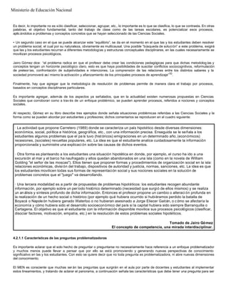 Es decir, lo importante no es sólo clasificar, seleccionar, agrupar, etc., lo importante es lo que se clasifica, lo que se contrasta. En otras
palabras, el objetivo fundamental, tanto del trabajo de clase como de las tareas escolares, es potencializar esos procesos,
aplicándolos a problemas y conceptos concretos que se hayan seleccionado de las Ciencias Sociales.
• Un segundo caso en el que se puede alcanzar este “equilibrio”, se da en el momento en el que las y los estudiantes deben resolver
un problema social, el cual por su naturaleza, obviamente es multicausal. Una posible “búsqueda de solución” a este problema, exigirá
que las y los estudiantes recurran a diferentes metodologías y estructuras conceptuales disciplinares, en las cuales necesariamente se
movilizan procesos psicológicos.
Jairo Gómez dice: “el problema radica en que el profesor debe crear las condiciones pedagógicas para que dichas metodolog ías y
conceptos tengan un horizonte psicológico claro, esto es que haya posibilidades de suscitar conflictos sociocognitivos, reformulación
de preteor ías, confrontación de subjetividades e intenciones. La comprensión de las relaciones entre los distintos saberes y la
sociedad promoverá así mismo la activación y afianzamiento de los principales procesos de aprendizaje”10
.
Finalmente, hay que agregar que la metodología de resolución de problemas permite de manera clara el trabajo por procesos,
basados en conceptos disciplinares particulares.
Es importante agregar, además de los aspectos ya señalados, que en la actualidad existen numerosas propuestas en Ciencias
Sociales que corroboran como a trav és de un enfoque problémico, se pueden aprender procesos, referidos a nociones y conceptos
sociales.
Al respecto, Gómez en su libro describe tres ejemplos donde señala situaciones problémicas referidas a las Ciencias Sociales y la
forma como se pueden abordar por estudiantes y profesores; dichos comentarios se reproducen en el cuadro siguiente:
4.2.1.1 Características de las preguntas problematizadoras
Es importante aclarar que el solo hecho de preguntar o preguntarse no necesariamente hace referencia a un enfoque problematizador
y muchos menos puede llevar a pensar que por ello se está promoviendo y generando nuevas perspectivas de conocimiento
significativo en las y los estudiantes. Con esto se quiere decir que no toda pregunta es problematizadora, ni abre nuevas dimensiones
del conocimiento.
El MEN es consciente que muchas ser án las preguntas que surgirán en el aula por parte de docentes y estudiantes al implementar
estos lineamientos, y tratando de aclarar el panorama, a continuación señala las características que debe tener una pregunta para ser
· La actividad que propone Carretero (1989) donde se caracteriza un país hipotético desde diversas dimensiones:
económica, social, política e histórica, geográfica, etc., con una información precisa. Enseguida se le señala a los
estudiantes algunos problemas que el pa ís tuvo (históricos) emigraciones en un determinado año, (económicos)
recesiones, (sociales) revueltas populares, etc. La idea es que el estudiante analice cuidadosamente la información
proporcionada y suministre una explicaci ón sobre las causas de dichos eventos.
· Otra forma es planteando a los estudiantes una situación hipotética en donde, por ejemplo, el curso ha ido a una
excursión al mar y el barco ha naufragado y ellos quedan abandonados en una isla (como en la novela de William
Golding "el señor de las moscas"). Ellos tienen que proponer formas y procedimientos de organización social en la isla:
relaciones económicas, divisi ón del trabajo, dispositivos de autoridad y justicia, normas, sanciones, etc. La idea es que
los estudiantes movilicen todas sus formas de representación social y sus nociones sociales en la solución de
problemas concretos que el "juego" va desarrollando.
· Una tercera modalidad es a partir de propuestas de problemas hipotéticos: los estudiantes recogen abundante
información, por ejemplo sobre un período histórico determinado (necesidad que surgió de ellos mismos) y se realiza
un análisis y síntesis profundo de dicha información. Entonces el profesor propone un cambio o alteraci ón profunda en
la realización de un hecho social o histórico (por ejemplo qué hubiera ocurrido si hubiéramos perdido la batalla de
Boyacá o Napoleón hubiera ganado Waterloo o no hubieran asesinado a Jorge Eliecer Gaitán, o c ómo se afectaría la
economía y cómo hubiera sido el desarrollo socioeconómico del país si la capital hubiera sido siempre Barranquilla o
Cartagena. El objetivo es que el estudiante con la información disponible movilice sus procesos psicológicos (clasificar,
disociar factores, motivación, empatía, etc.) en la resolución de estos problemas sociales hipotéticos.
Tomado de Jairo Gómez
El concepto de competencia, una mirada interdisciplinar.
Ministerio de Educación Nacional
 