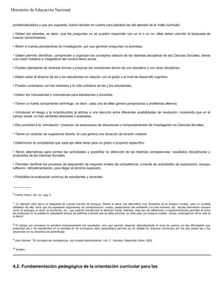 problematizadora y que por supuesto, fueron tenidas en cuenta para plantear las del ejemplo de la malla curricular.
• Deben ser abiertas, es decir, que las preguntas no se pueden responder con un sí o un no, ellas deben permitir la búsqueda de
nuevos conocimientos.
• Abren a nuevas perspectivas de investigación, por que generan preguntas no previstas.
• Deben permitir identificar, comprender y organizar los conceptos básicos de las distintas disciplinas de las Ciencias Sociales, dando
una visión holística e integradora del conocimiento social.
• Pueden plantearse de diversas formas y propiciar las conexiones dentro de una disciplina y con otras disciplinas.
• Deben estar al alcance de las y los estudiantes en relación con el grado y el nivel de desarrollo cognitivo.
• Pueden conectarse con los intereses y la vida cotidiana de las y los estudiantes.
• Deben ser interesantes y motivadoras para estudiantes y docentes.
• Tienen un fuerte componente centrífugo, es decir, cada una de ellas genera perspectivas y problemas alternos.
• Introducen el riesgo y la incertidumbre al abrirse a una elección entre diferentes posibilidades de resolución, mostrando que en el
campo social, no hay verdades absolutas o acabadas.
• Dan prioridad a la “simulación” (creación de escenarios) de situaciones o comportamientos de investigación en Ciencias Sociales.
• Tienen un carácter de sugerencia abierto, lo cual genera una situación de tensión creativa.
• Determinan la complejidad que cada eje debe tener para un grado o proyecto específico.
• Abren alternativas para centrar las actividades y posibilitar la obtención de las distintas competencias, resultados disciplinares y
propósitos de las Ciencias Sociales.
• Permiten clarificar los procesos de adquisición de mayores niveles de competencia, a través de actividades de exploración, ensayo,
reflexión, retroalimentación, para llegar al dominio esperado.
• Posibilitan la evaluación continua de estudiantes y docentes.
__________
6
Carlos Vasco. Op. cit., pág. 2
7
Un ejemplo claro sería la búsqueda de nuevas fuentes de energ ía. Desde la física una alternativa muy tentadora es la energía nuclear, pero un análisis
detallado de ella, haría que se sopesaran argumentos de contaminación, costos, preservación del ambiente y la vida humana, etc., donde intervienen campos
como la ecología, la ética, la economía, etc., que podrían transformar la decisión inicial. Además, este tipo de reflexiones o cuestionamientos permiten la toma
de posiciones en la población estudiantil porque se enfrenta a decidir qué se debe priorizar, en este caso ¿la energ ía nuclear, versus, prolongación de la vida en
la tierra?
8
El trabajo por procesos no pondera exclusivamente los resultados, sino que permite observar detenidamente el nivel de avance y/o las dificultades que
presentan las y los estudiantes en la asimilaci ón de conceptos; esta metodología permite ver en detalle los diversos momentos por los que pasan las y los
educandos en su dinámica de aprendizaje.
9
Jairo Gómez: “El concepto de competencia, una mirada interdisciplinar. Vol. 2”. Socolpe, Alejandría Libros, 2002
10
Ibídem.
4.2. Fundamentación pedagógica de la orientación curricular para las
Ministerio de Educación Nacional
 