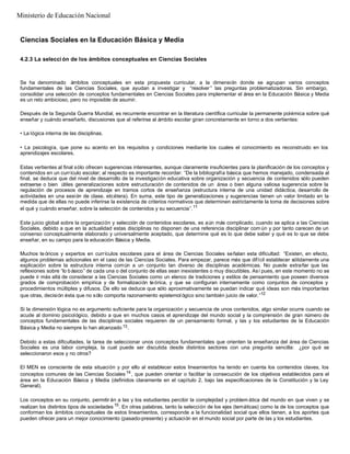 Ciencias Sociales en la Educación Básica y Media
4.2.3 La selecci ón de los ámbitos conceptuales en Ciencias Sociales
Se ha denominado ámbitos conceptuales en esta propuesta curricular, a la dimensión donde se agrupan varios conceptos
fundamentales de las Ciencias Sociales, que ayudan a investigar y “resolver” las preguntas problematizadoras. Sin embargo,
consolidar una selección de conceptos fundamentales en Ciencias Sociales para implementar el área en la Educación Básica y Media
es un reto ambicioso, pero no imposible de asumir.
Después de la Segunda Guerra Mundial, es recurrente encontrar en la literatura científica curricular la permanente polémica sobre qué
enseñar y cuándo enseñarlo, discusiones que al referirse al ámbito escolar giran concretamente en torno a dos vertientes:
• La lógica interna de las disciplinas.
• La psicología, que pone su acento en los requisitos y condiciones mediante los cuales el conocimiento es reconstruido en los
aprendizajes escolares.
Estas vertientes al final sólo ofrecen sugerencias interesantes, aunque claramente insuficientes para la planificación de los conceptos y
contenidos en un currículo escolar; al respecto es importante recordar: “De la bibliografía básica que hemos manejado, condensada al
final, se deduce que del nivel de desarrollo de la investigación educativa sobre organización y secuencia de contenidos sólo pueden
extraerse o bien útiles generalizaciones sobre estructuración de contenidos de un área o bien alguna valiosa sugerencia sobre la
regulación de procesos de aprendizaje en tramos cortos de enseñanza (estructura interna de una unidad didáctica, desarrollo de
actividades en una sesión de clase, etcétera). En suma, este tipo de generalizaciones y sugerencias tienen un valor limitado en la
medida que de ellas no puede inferirse la existencia de criterios normativos que determinen estrictamente la toma de decisiones sobre
el qué y cuándo enseñar, sobre la selección de contenidos y su secuencia”.11
Este juicio global sobre la organización y selección de contenidos escolares, es aún más complicado, cuando se aplica a las Ciencias
Sociales, debido a que en la actualidad estas disciplinas no disponen de una referencia disciplinar com ún y por tanto carecen de un
consenso conceptualmente elaborado y universalmente aceptado, que determine qué es lo que debe saber y qué es lo que se debe
enseñar, en su campo para la educación Básica y Media.
Muchos te óricos y expertos en currículos escolares para el área de Ciencias Sociales señalan esta dificultad: “Existen, en efecto,
algunos problemas adicionales en el caso de las Ciencias Sociales. Para empezar, parece más que difícil establecer sólidamente una
explicación sobre la estructura interna común a un conjunto tan diverso de disciplinas académicas. No puede extrañar que las
reflexiones sobre “lo básico” de cada una o del conjunto de ellas sean inexistentes o muy discutibles. Así pues, en este momento no se
puede ir más allá de considerar a las Ciencias Sociales como un elenco de tradiciones y estilos de pensamiento que poseen diversos
grados de comprobación empírica y de formalización teórica, y que se configuran internamente como conjuntos de conceptos y
procedimientos múltiples y difusos. De ello se deduce que sólo aproximativamente se puedan indicar qué ideas son más importantes
que otras, decisión ésta que no sólo comporta razonamiento epistemol ógico sino también juicio de valor.”12
Si la dimensión lógica no es argumento suficiente para la organización y secuencia de unos contenidos, algo similar ocurre cuando se
acude al dominio psicológico, debido a que en muchos casos el aprendizaje del mundo social y la comprensión de gran número de
conceptos fundamentales de las disciplinas sociales requieren de un pensamiento formal, y las y los estudiantes de la Educación
Básica y Media no siempre lo han alcanzado 13.
Debido a estas dificultades, la tarea de seleccionar unos conceptos fundamentales que orienten la enseñanza del área de Ciencias
Sociales es una labor compleja, la cual puede ser discutida desde distintos sectores con una pregunta sencilla: ¿por qué se
seleccionaron esos y no otros?
El MEN es consciente de esta situación y por ello al establecer estos lineamientos ha tenido en cuenta los contenidos claves, los
conceptos comunes de las Ciencias Sociales 14
, que pueden orientar o facilitar la consecución de los objetivos establecidos para el
área en la Educación Básica y Media (definidos claramente en el capítulo 2, bajo las especificaciones de la Constitución y la Ley
General).
Los conceptos en su conjunto, permitir án a las y los estudiantes percibir la complejidad y problem ática del mundo en que viven y se
realizan los distintos tipos de sociedades 15
. En otras palabras, tanto la selección de los ejes (temáticas) como la de los conceptos que
conforman los ámbitos conceptuales de estos lineamientos, corresponde a la funcionalidad social que ellos tienen, a los aportes que
pueden ofrecer para un mejor conocimiento (pasado-presente) y actuación en el mundo social por parte de las y los estudiantes.
Ministerio de Educación Nacional
 