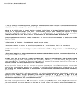 Así pues, la dimensión social del conocimiento aparece como una norma general de esta selección, que al mismo tiempo los ordena
con relación a los niveles de comprensión que tienen los educandos.
Además, se ha intentado insistir en aquellos saberes y conceptos –aunque pocos por la falta de unidad de criterios– relevantes y
básicos para la comunidad científica social, tanto a nivel conceptual (espacio, tiempo, Estado) como didáctico (la tensión:
conflicto/cambio, igualdad/ desigualdad, etc.); de modo que las y los estudiantes durante los procesos de aprendizaje que efectúan,
interactúen y relacionen en el aula, la lógica científica, los preconceptos y el saber que se genera en la coinvestigación.
Partiendo de los anteriores puntos, los ámbitos conceptuales, y por ende los conceptos fundamentales, se seleccionaron bajo los
siguientes criterios:
• Pueden y deben ser abordados o enjuiciados desde diversas Ciencias Sociales.
• Deben estar acorde con los procesos del desarrollo psicogenético de las y los estudiantes, al igual que las competencias.
• Facilitan miradas alternas sobre la realidad, para propiciar transformaciones en todo aquello que impida el desarrollo del individuo y la
sociedad.
• Deben permitir desarrollar un proceso de interrelación y complejidad creciente, para ir acercándose al pensamiento formal propio de
la comprensión científica de la sociedad.
Aunque la mayor parte de los cient íficos sociales aceptan estas ideas16
, surgen muchos desacuerdos al seleccionar los conceptos
fundamentales, ya que ello implica una interpretación de la sociedad, sus problemas y sus valores. Sin embargo, dado que se trata de
una tarea pedagógica, al plantearlos, hay que considerar principalmente su coherencia, teniendo en cuenta los principios en que se
basan y su capacidad para mejorar la interpretación de la realidad social.
El área de Ciencias Sociales no sólo debe considerar los procesos epistemológicos y los cambios conceptuales propios de las
disciplinas, sino que debe analizar la problem ática sociocultural en situaciones históricas particulares; por ello la enseñanza del área
en la actualidad debe incluir en sus temáticas los cambios locales, nacionales y globales, para que tengan funcionalidad, pertinencia y
vigencia social.
“Nuestros j óvenes están inmersos en una cultura posmoderna en la que los medios electrónicos, han posibilitado una revolución en la
combinación de la imagen y el sonido permitiendo que a través de la televisión, el cine, el Internet y la música, se de una
discontinuidad y yuxtaposición de objetos, situaciones, tiempos y lugares, que afectan sus sensibilidades, estructuras de pensamiento,
como elementos esenciales para crear su propia imagen del mundo”17
.
Recogiendo diversos planteamientos, el MEN considera como conceptos claves o fundamentales –tanto en las disciplinas como en la
organización didáctica– para abordar la enseñanza del área de las Ciencias Sociales en la Educación Básica y Media, los siguientes:
Ministerio de Educación Nacional
 
