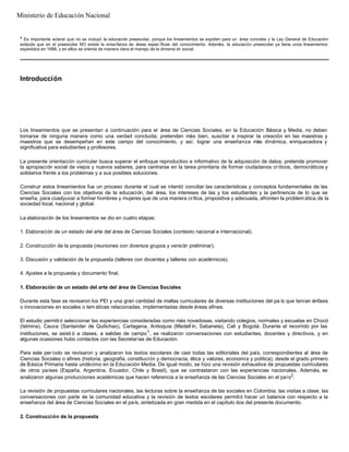4
Es importante aclarar que no se incluyó la educación preescolar, porque los lineamientos se expiden para un área concreta y la Ley General de Educación
estipula que en el preescolar NO existe la enseñanza de áreas espec íficas del conocimiento. Además, la educación preescolar ya tiene unos lineamientos
expedidos en 1998, y en ellos se orienta de manera clara el manejo de la dimensi ón social.
Introducción
Los lineamientos que se presentan a continuación para el área de Ciencias Sociales, en la Educación Básica y Media, no deben
tomarse de ninguna manera como una verdad concluida; pretenden más bien, suscitar e inspirar la creación en las maestras y
maestros que se desempeñan en este campo del conocimiento, y así, lograr una enseñanza más dinámica, enriquecedora y
significativa para estudiantes y profesores.
La presente orientación curricular busca superar el enfoque reproductivo e informativo de la adquisición de datos; pretende promover
la apropiación social de viejos y nuevos saberes, para centrarse en la tarea prioritaria de formar ciudadanos críticos, democráticos y
solidarios frente a los problemas y a sus posibles soluciones.
Construir estos lineamientos fue un proceso durante el cual se intentó conciliar las características y conceptos fundamentales de las
Ciencias Sociales con los objetivos de la educación, del área, los intereses de las y los estudiantes y la pertinencia de lo que se
enseña, para coadyuvar a formar hombres y mujeres que de una manera crítica, propositiva y adecuada, afronten la problem ática de la
sociedad local, nacional y global.
La elaboración de los lineamientos se dio en cuatro etapas:
1. Elaboración de un estado del arte del área de Ciencias Sociales (contexto nacional e internacional).
2. Construcción de la propuesta (reuniones con diversos grupos y versión preliminar).
3. Discusión y validación de la propuesta (talleres con docentes y talleres con académicos).
4. Ajustes a la propuesta y documento final.
1. Elaboración de un estado del arte del área de Ciencias Sociales
Durante esta fase se revisaron los PEI y una gran cantidad de mallas curriculares de diversas instituciones del pa ís que tenían énfasis
o innovaciones en sociales o tem áticas relacionadas, implementadas desde áreas afines.
El estudio permiti ó seleccionar las experiencias consideradas como más novedosas, visitando colegios, normales y escuelas en Chocó
(Istmina), Cauca (Santander de Quilichao), Cartagena, Antioquia (Medell ín, Sabaneta), Cali y Bogotá. Durante el recorrido por las
instituciones, se asisti ó a clases, a salidas de campo1
, se realizaron conversaciones con estudiantes, docentes y directivos, y en
algunas ocasiones hubo contactos con las Secretarías de Educación.
Para este período se revisaron y analizaron los textos escolares de casi todas las editoriales del país, correspondientes al área de
Ciencias Sociales o afines (historia, geografía, constitución y democracia, ética y valores, economía y política), desde el grado primero
de Básica Primaria hasta undécimo en la Educación Media. De igual modo, se hizo una revisión exhaustiva de propuestas curriculares
de otros países (España, Argentina, Ecuador, Chile y Brasil), que se contrastaron con las experiencias nacionales. Además, se
analizaron algunas producciones académicas que hacen referencia a la enseñanza de las Ciencias Sociales en el país2
.
La revisión de propuestas curriculares nacionales, las lecturas sobre la enseñanza de las sociales en Colombia, las visitas a clase, las
conversaciones con parte de la comunidad educativa y la revisión de textos escolares permitió hacer un balance con respecto a la
enseñanza del área de Ciencias Sociales en el país, sintetizada en gran medida en el capítulo dos del presente documento.
2. Construcción de la propuesta
Ministerio de Educación Nacional
 