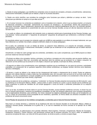 a. Desde el campo pedagógico, que identifica los contenidos como el conjunto de conceptos, principios, procedimientos, valoraciones,
interacciones individuales y sociales que se realizan y forjan en el proceso educativo.
b. Desde una visión científica, que considera los contenidos como funciones que actúan y delimitan un campo; es decir, “como
direcciones que delimitan el campo en el que ellas actúan”26
.
c. En el campo funcional, los contenidos se establecen como el resultado de la relación, entre lo que se desea enseñar y el conjunto
de relaciones orientadas a desarrollar óptimamente los procesos de enseñanza y de aprendizaje. Desde esta perspectiva de
relaciones funcionales, deben establecerse claramente las interconexiones didáctico-pedagógicas que las y los docentes planteen
para dichos procesos, respetándo la sustantividad de cada una de las Ciencias Sociales, ya que sin ella las relaciones tendr ían un
carácter vacío.
d. La cuarta se refiere a la consideración del contenido como un elemento central para el aprendizaje de las Ciencias Sociales, que
crea diversas “rutinas perceptivas” o “esquemas de percepción” (esquemas de percepción que condicionan y conforman el objeto
percibido).
Es importante aclarar que el concepto de contenido usado por el MEN en este apartado no se refiere al concepto tradicional, sino que
hace referencia a un sentido más amplio y adopta la definición citada en el campo pedagógico.
Por lo tanto, los contenidos no son un listado de temas; su acepción hace referencia a un conjunto de conceptos, principios,
procedimientos, valoraciones e interacciones individuales y sociales que se evidencian en las competencias que se deben alcanzar
dentro del proceso educativo.
Actualmente, se habla de cuatro grandes tipos de contenidos, asimilables a las cuatro competencias, que el MEN propone se deben
promover desde las Ciencias Sociales27
:
• El primero se refiere a los conceptos, hechos y principios. Los hechos y conceptos son más conocidos, pero es preciso clarificar, que
se entiende por principios. Ellos son, enunciados que describen cómo los cambios que se producen en un objeto o situación, se
relacionan con los cambios que se producen en otro objeto o situación (por ejemplo, el principio de oferta y demanda).
• El segundo se refiere a los procedimientos como estrategias cognitivas que se manifiestan en una serie de acciones o actividades
orientadas a la consecución de un quehacer específico (como partes constitutivas, se emplean también términos como destrezas,
técnicas o estrategias).
• El tercero y cuarto se refieren a los valores de tipo intrapersonal (del sujeto) o interpersonal (de lo social). Puede ser peligroso
estipular unos valores referidos a todas y todos las y los estudiantes; pero, por una parte, esto ya ocurre en el currículo oculto que se
practica y, por otra, la explicitación curricular posibilita que los campos planteados se sometan a la consideración crítica de las y los
estudiantes, en contextos que crean sentido y significado.
Aunque la selección de los problemas, conceptos y “contenidos” en Ciencias Sociales presenta inconvenientes de difícil solución –para
su enseñanza en la Educación Básica y Media–, parece existir un cierto consenso en cuanto a que la solución de los problemas que
deben enseñarse no puede ser resultado de una simple agregación o suma de temas o contenidos (entendidos en su acepción
tradicional).
Como ya se dijo, el problema de fondo radica en que las Ciencias Sociales, aunque plantean problemas comunes, no tienen hoy por
hoy un conjunto estructurado y sistémico de paradigmas compatibles; por ello, fue necesario seleccionar unos conceptos disciplinares
y unos organizadores did ácticos, para conformar, con miras a alcanzar los objetivos planteados para el área, por la Constitución y la
Ley, un cuerpo de conocimiento social susceptible de ser enseñado y aprendido, al menos desde una didáctica compatible con los
problemas del actual conocimiento social.
4.2.3.2 Pautas de secuencia en los ámbitos conceptuales y contenidos para el área de Ciencias Sociales
Para hacer un manejo did áctico y coherente de la enseñanza del área de Ciencias Sociales en la Educación Básica y Media se
diseñaron diversas pautas, sintetizadas en la gráfica No. 2, la cual se materializa de forma concreta en el ejemplo de la malla
curricular.
En primera instancia, se seleccionaron cinco grandes referentes: Nivel Cognitivo, Vivencias o Experiencias, Manejo de Conceptos,
Perspectiva Temporal y Tiempo Histórico, que permanecen durante todo el procesos educativo. En torno a ellos, se estableció la
secuencia conceptual del área, y se indica de forma aproximativa, de donde se parte y a donde se espera llegar.
Ministerio de Educación Nacional
 