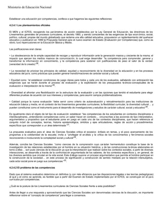 Establecer una educación por competencias, conlleva a que hagamos las siguientes reflexiones:
4.2.4.1 Los planteamientos oficiales
El MEN y el ICFES, recogiendo los par ámetros de acción establecidos por la Ley General de Educación, las directrices de los
Lineamientos generales de procesos curriculares, el decreto 1860, y siendo conscientes de las exigencias de tipo econ ómico, social,
político, cultural, propias del mundo globalizado que reclama una alta calidad educativa, propusieron un replanteamiento del quehacer
educativo y publicaron en 1999 la Propuesta General para el nuevo examen de Estado (Evaluación por Competencias) que, como es
obvio, tuvo repercusiones en la Educación Básica y Media.
Las justificaciones eran claras:
• La obsolescencia de la simple capacidad de recoger y reproducir información ante la generación masiva y creciente de la misma; el
impacto que ejercen los medios masivos de comunicación, lo cual exige desarrollar “la competencia para comprender, generar y
transformar la información en conocimiento, y la competencia para sostener con justificaciones de peso el valor de la verdad
(veracidad de lo creado)”28
.
• La necesidad de priorizar los principios de calidad, equidad y reconocimiento de la diversidad en la educación y en los procesos
educativos del pa ís, como prácticas que pueden generar transformaciones de carácter social y cultural.
• Equidad como “el establecer condiciones de juego claras para todos y cada uno de los evaluados, señalando con anticipación las
exigencias que se harán durante el proceso de evaluación y la explicitación de los presupuestos te óricos-conceptuales de la
evaluación e interpretación de la misma”29
.
• Diversidad al afrontar una flexibilización en la estructura de la evaluación y en las opciones que tendrá el estudiante para elegir
diferentes pruebas de acuerdo con sus intereses y competencias, para asumir campos problematizadores.
• Calidad porque la nueva evaluación “debe servir como criterio de autoevaluación y retroalimentación para las instituciones de
educación básica y media, en el contexto de los lineamientos generales curriculares, la flexibilidad curricular, la diversidad cultural … y
pueden constituirse como el instrumento para el desarrollo de investigaciones y estudios de carácter cultural, social y educativo”30
.
Es igualmente claro el objeto de tal tipo de evaluación: establecer “las competencias de los estudiantes en contextos disciplinares e
interdisciplinares...entendiendo competencias como un saber hacer en contexto… circunscritas a las acciones de tipo interpretativo,
argumentativo y propositivo que el estudiante pone en juego en cada uno de los contextos disciplinares, que hacen referencia al
conjunto móvil de conceptos, teorías, historia epistemológica, ámbitos y ejes articuladores, reglas de acción y procedimientos
específicos que corresponden a un área determinada ”31
.
La propuesta evaluativa para el área de Ciencias Sociales critica el excesivo énfasis en temas, y el poco acercamiento de los
programas a la cotidianidad de la escuela; invita a “privilegiar el an álisis y la crítica de los conocimientos y fen ómenos sociales
reconociendo e involucrando la complejidad social y cultural”32
.
Además, concibe las Ciencias Sociales “como ciencias de la comprensión cuyo carácter hermenéutico constituye la base de la
investigación de las relaciones establecidas por el hombre en su situación histórica, y de las construcciones te óricas elaboradas en
torno a ellas… son pues ciencias de la discusión ya que la interpretación que realizan sobre los contextos sociales, a partir de diversas
interacciones, se desarrolla a través de la confrontación argumentada de los saberes, de los contextos específicos y, en general, de
los diversos sentidos que circulan en la vida social. Este di álogo supone un proceso argumentativo que permite al hombre participar en
la construcción de la sociedad… en este proceso de significación y construcción de sentido mediado por la relación intersubjetiva,
cada actor social pone en juego sus competencias ”33
.
4.2.4.2 El problema de las competencias
Dado que el sistema evaluativo determina en definitiva (y con más eficiencia que las disposiciones legales o las teorías pedagógicas)
el qué y el cómo se aprende, es factible que a partir del Examen de Estado implementado por el ICFES, se construyan en el país
currículos por competencias.
¿Cuál es la postura de los Lineamientos curriculares de Ciencias Sociales frente a esta posibilidad?
Antes de llegar a una respuesta y aprovechando que las Ciencias Sociales son denominadas ciencias de la discusión, es importante
reflexionar sobre el “concepto de competencia” para llegar a consensos.
Ministerio de Educación Nacional
 
