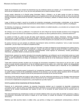 Desde de la perspectiva que manejan los lineamientos hay dos problemas básicos por resolver: uno, la caracterización y validación
teórica de las competencias; dos, su uso, tal como está planteado para el sistema evaluativo del país.
Aunque existen referencias en la filosofía griega (Aristóteles, Platón y Sofistas) y en el saber popular de todos los tiempos,
académicamente el concepto de competencias aparece con la Lingüística de la mano de Chomsky en los 60, en torno a los actos del
lenguaje competente; posteriormente fue difundido y replanteado por la sociolog ía y utilizado en distintas reformas, sobre todo de tipo
laboral34
.
Luego, el término se adoptó y asumió en el sentido de contenidos conceptuales, procedimentales y actitudinales, en las reformas
educativas de España y algunos países iberoamericanos dónde empezó a confrontarse con la psicología cognitiva y la pedagogía.
En Colombia, el concepto de “competencias” empieza a usarse referido a la calidad educativa, y se concreta con su inclusión en los
exámenes de Estado del ICFES.
Sin embargo, a ún no es clara su justificación, ni la explicación de cómo influyen las Ciencias Sociales escolares en las competencias
sociales que requiere la formación de ciudadanos proactivos; y tampoco es clara la justificación teórica y coherente del término35
.
La cuestión de fondo es ¿cómo se pasa del saber social (prejuicios, preconceptos, deseos, intensiones, intereses, creencias,
cosmovisiones), al saber disciplinar de las Ciencias Sociales, y más exactamente a las competencias sociales en el contexto escolar?
Competencias sociales que se aplican constantemente tanto en el ámbito disciplinar (en la escuela) como en la cotidianidad.
Es preciso reconocer que aún persiste una deficiente argumentación teórica del término competencia “como un saber reconocido
socialmente” y es aún mayor si se habla de competencia social.
Los primeros indicios de competencia social, surgen con Thorndike que habló de inteligencia social (separada de los objetos físicos y
concretos) definida “como la capacidad de comprender y manejar a las personas”; luego los aportes de Guilford cuando ampliaron el
concepto de “inteligencia social” al de “contenidos comportamentales” donde ingresan los sentimientos, móviles, pensamientos,
intenciones, que puedan afectar la conducta social del individuo.
Posteriormente, aparecen los estudios derivados de las escuelas piagetianas, que enfatizaron que el conocimiento social es en parte
genético y en parte elaborado; los aportes realizados por las escuelas vigotskianas sostienen que en el desarrollo de la inteligencia
social, la parte fundamental es el trabajo de socialización entre pares que se da en las interacciones humanas con el apoyo del
profesor.
Todas estas revisiones permiten visualizar que el concepto de conocimiento competente a nivel social no es aún tan claro, no sólo
porque no puede ubicarse simplemente en un tipo de habilidad especial de los sujetos, sino y sobre todo, debido a las desigualdades
que experimentan las personas para contar con las experiencias y recursos necesarios para el desarrollo de sus posibilidades
latentes36
.
Por otra parte, es conveniente superar la evaluación por competencias centradas en la parte cognitiva y hermenéutica, debido a que
se pueden soslayar muchas de las posibilidades existentes en las personas y, por otro lado, porque quedarse sólo en los aspectos
cognitivos y hermenéuticos, margina muchas de las preocupaciones acuciantes de las Ciencias Sociales.
Una de las críticas más fuertes que surgen en este momento, es que las instituciones educativas no han afrontado sistem áticamente
una enseñanza que permita a los estudiantes afrontar eficazmente las tres competencias propuestas por el ICFES, y mucho menos,
con la enorme multiplicidad de suboperaciones y subcompetencias que ellas implican37
.
4.2.4.3 La postura de los Lineamientos de Ciencias Sociales
Partiendo de lo anteriormente analizado, los presentes lineamientos plantean que la necesidad de desarrollar competencias
curriculares supone, más que entrar a la problem ática teórica planteada o en los procesos evaluativos propuestos, es ubicarse en el
horizonte de los cambios socioculturales que requiere el pa ís y en la formación de seres humanos que se precisan para su
viabilización.
Para estos lineamientos las competencias se sitúan en la tensión dialéctica entre una nueva visión de sociedad, economía y cultura, y
una perspectiva ética-política que priorice el respeto por la vida humana, el cuidado del ambiente y la participación ciudadana
democrática.
Dialéctica que debe asumirse desde un análisis crítico, que permita un di álogo (en la globalización contemporánea) y afronte la
Ministerio de Educación Nacional
 