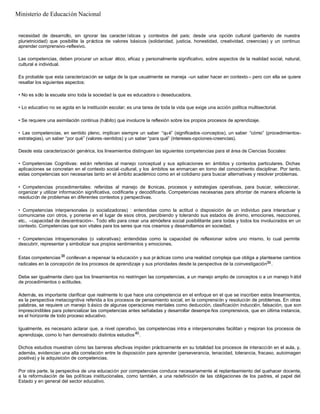 necesidad de desarrollo, sin ignorar las caracter ísticas y contextos del país; desde una opción cultural (partiendo de nuestra
plurietnicidad) que posibilite la práctica de valores básicos (solidaridad, justicia, honestidad, creatividad, creencias) y un continuo
aprender comprensivo-reflexivo.
Las competencias, deben procurar un actuar ético, eficaz y personalmente significativo, sobre aspectos de la realidad social, natural,
cultural e individual.
Es probable que esta caracterización se salga de la que usualmente se maneja –un saber hacer en contexto – pero con ella se quiere
resaltar los siguientes aspectos:
• No es sólo la escuela sino toda la sociedad la que es educadora o deseducadora.
• Lo educativo no se agota en la institución escolar; es una tarea de toda la vida que exige una acción política multisectorial.
• Se requiere una asimilación continua (hábito) que involucre la reflexión sobre los propios procesos de aprendizaje.
• Las competencias, en sentido pleno, implican siempre un saber “qué” (significados -conceptos), un saber “cómo” (procedimientos-
estrategias), un saber “por qué” (valores-sentidos) y un saber “para qué” (intereses-opciones-creencias).
Desde esta caracterización genérica, los lineamientos distinguen las siguientes competencias para el área de Ciencias Sociales:
• Competencias Cognitivas: están referidas al manejo conceptual y sus aplicaciones en ámbitos y contextos particulares. Dichas
aplicaciones se concretan en el contexto social -cultural, y los ámbitos se enmarcan en torno del conocimiento disciplinar. Por tanto,
estas competencias son necesarias tanto en el ámbito académico como en el cotidiano para buscar alternativas y resolver problemas.
• Competencias procedimentales: referidas al manejo de técnicas, procesos y estrategias operativas, para buscar, seleccionar,
organizar y utilizar información significativa, codificarla y decodificarla. Competencias necesarias para afrontar de manera eficiente la
resolución de problemas en diferentes contextos y perspectivas.
• Competencias interpersonales (o socializadoras) : entendidas como la actitud o disposición de un individuo para interactuar y
comunicarse con otros, y ponerse en el lugar de esos otros, percibiendo y tolerando sus estados de ánimo, emociones, reacciones,
etc., –capacidad de descentración–. Todo ello para crear una atmósfera social posibilitante para todas y todos los involucrados en un
contexto. Competencias que son vitales para los seres que nos creamos y desarrollamos en sociedad.
• Competencias intrapersonales (o valorativas): entendidas como la capacidad de reflexionar sobre uno mismo, lo cual permite
descubrir, representar y simbolizar sus propios sentimientos y emociones.
Estas competencias38
conllevan a repensar la educación y sus prácticas como una realidad compleja que obliga a plantearse cambios
radicales en la concepción de los procesos de aprendizaje y sus prioridades desde la perspectiva de la coinvestigación39.
Debe ser igualmente claro que los lineamientos no restringen las competencias, a un manejo amplio de conceptos o a un manejo h ábil
de procedimientos o actitudes.
Además, es importante clarificar que realmente lo que hace una competencia en el enfoque en el que se inscriben estos lineamientos,
es la perspectiva metacognitiva referida a los procesos de pensamiento social, en la comprensión y resolución de problemas. En otras
palabras, se requiere un manejo b ásico de algunas operaciones mentales como deducción, clasificación inducción, falsación, que son
imprescindibles para potencializar las competencias antes señaladas y desarrollar desempe ños comprensivos, que en última instancia,
es el horizonte de todo proceso educativo.
Igualmente, es necesario aclarar que, a nivel operativo, las competencias intra e interpersonales facilitan y mejoran los procesos de
aprendizaje, como lo han demostrado distintos estudios40
.
Dichos estudios muestran cómo las barreras afectivas impiden prácticamente en su totalidad los procesos de interacción en el aula, y,
además, evidencian una alta correlación entre la disposición para aprender (perseverancia, tenacidad, tolerancia, fracaso, autoimagen
positiva) y la adquisición de competencias.
Por otra parte, la perspectiva de una educación por competencias conduce necesariamente al replanteamiento del quehacer docente,
a la reformulación de las políticas institucionales, como también, a una redefinición de las obligaciones de los padres, el papel del
Estado y en general del sector educativo.
Ministerio de Educación Nacional
 