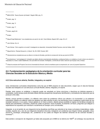 __________
28
MEN-ICFES: “Nuevo Examen de Estado”. Bogotá 1999, p ág. 10
29
Ibídem, pág. 12
30
Ibídem, pág. 13
31
Ibídem, pág. 17
32
Ibídem, pág 23-24
33
Ibídem.
34
Miguel Ángel Maldonado: “Las competencias una opción de vida”. Ecoe Editores, Bogotá 2001, págs. 25 y 41
35
Jairo Gómez. Op. cit.
36
Jairo Gómez: “De lo cognitivo a lo social”. Investigación en desarrollo. Universidad Distrital Francisco José de Caldas, 2002
37
Miguel Zubiría: “Revista Educación y Cultura”, No. 56, CEID- Fecode, 2001
38
Obviamente las competencias que se utilizan en el área de Sociales, permiten la consecución de las que prevé el ICFES.
39
Se entiende por “coninvestigación” el desafío que deben afrontar conjuntamente estudiantes y profesores frente a un problema, el cual no tiene una solución o
respuesta en un texto o saber establecido, sino que debe ser buscada, investigada, y construida por todos. Solución que el grupo crea y ensaya.
40
Véase los estudios del Proyecto Cero de la Universidad de Harvard, sobre la enseñanza para la comprensión; as í como el proyecto Espectrum.
4.2. Fundamentación pedagógica de la orientación curricular para las
Ciencias Sociales en la Educación Básica y Media
4.2.5 Una estructura abierta, flexible, integrada y en espiral
Unas orientaciones curriculares (lineamientos) como las que el MEN propone en este documento, exigen que el área de Ciencias
Sociales sea trabajada con una estructura curricular flexible, abierta, integrada y en espiral.
Flexible, tanto porque un problema o pregunta puede ser estudiado en forma sincrónica o diacrónica en distintos espacios y
sociedades, cuanto porque pude afrontase desde distintas perspectivas disciplinares identificando y contrastando las relaciones que se
producen entre ellas.
Abierta, porque permite el análisis y la reflexión seria sobre los problemas críticos que afectan a la humanidad y a la población
colombiana; abierta a la reflexión sobre los desafíos que debe afrontar el país y los educandos (como ciudadanos copart ícipes de una
sociedad nacional y si se quiere, incluso global) en un futuro próximo; abierta porque posibilita el ingreso de temáticas actuales de
interés para estudiantes y docentes y desde las cuales se generan, hacia el pasado, el presente o el futuro, preguntas que obliguen a
replantearse los supuestos que individual o socialmente se manejan como connaturales.
Integrada, no en el sentido de una integración de las disciplinas cient íficas que redunde en las áreas curriculares (matemáticas, inglés,
sociales, español, etc.), sino de una integración disciplinar intra-área, trabajando con problemas que integren historia, geografía, cívica,
economía, sociología, antropología, etc.; problemas en los cuales se integren las distintas versiones de las Ciencias Sociales y
humanas41
.
Este sentido o concepción de integración ya había sido propuesto por el MEN en la reforma de 198442
; sin embargo, fue asumido de
Ministerio de Educación Nacional
 