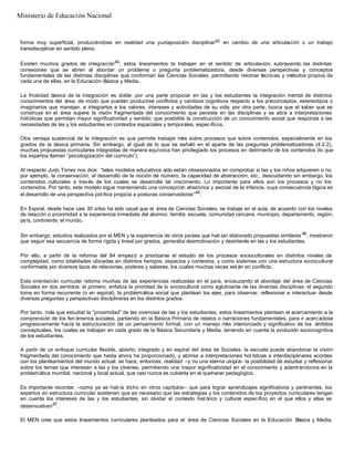 forma muy superficial, produciéndose en realidad una yuxtaposición disciplinar43 en cambio de una articulación o un trabajo
transdisciplinar en sentido pleno.
Existen muchos grados de integración44
; estos lineamientos la trabajan en el sentido de articulación, subrayando las distintas
conexiones que se abren al abordar un problema o pregunta problematizadora, desde diversas perspectivas y conceptos
fundamentales de las distintas disciplinas que conforman las Ciencias Sociales, permitiendo retomar técnicas y métodos propios de
cada una de ellas, en la Educación Básica y Media.
La finalidad básica de la integración es doble: por una parte propiciar en las y los estudiantes la integración mental de distintos
conocimientos del área, de modo que puedan producirse conflictos y cambios cognitivos respecto a los preconceptos, estereotipos o
imaginarios que manejan, e integrarlos a los valores, intereses y actividades de su vida; por otra parte, busca que el saber que se
construye en el área supere la visión fragmentada del conocimiento que persiste en las disciplinas y se abra a interpretaciones
holísticas que permitan mayor significatividad y sentido; que posibilite la construcción de un conocimiento social que responda a las
necesidades de las y los estudiantes en contextos espaciales y temporales, específicos.
Otra ventaja sustancial de la integración es que permite trabajar más sobre procesos que sobre contenidos, especialmente en los
grados de la básica primaria. Sin embargo, al igual de lo que se señaló en el aparte de las preguntas problematizadoras (4.2.2),
muchas propuestas curriculares integradas de manera equívoca han privilegiado los procesos en detrimento de los contenidos (lo que
los expertos llaman “psicologización del currículo”).
Al respecto Jurjo Torres nos dice: “tales modelos educativos sólo están obsesionados en comprobar si las y los niños adquieren o no,
por ejemplo, la conservación, el desarrollo de la noción de número, la capacidad de abstracción, etc., descuidando sin embargo, los
contenidos culturales a través de los cuales se desarrolla tal crecimiento. Lo importante para ellos son los procesos y no los
contenidos. Por tanto, este modelo sigue manteniendo una concepción ahistórica y asocial de la infancia, cuya consecuencia lógica es
el desarrollo de una perspectiva pol ítica propicia a posturas conservadoras”45
.
En Espiral, desde hace casi 30 años ha sido usual que el área de Ciencias Sociales, se trabaje en el aula, de acuerdo con los niveles
de relación o proximidad a la experiencia inmediata del alumno: familia, escuela, comunidad cercana, municipio, departamento, región,
país, continente, el mundo.
Sin embargo, estudios realizados por el MEN y la experiencia de otros países que hab ían elaborado propuestas similares 46
, mostraron
que seguir esa secuencia de forma rígida y lineal por grados, generaba desmotivación y desinterés en las y los estudiantes.
Por ello, a partir de la reforma del 84 empezó a priorizarse el estudio de los procesos socioculturales en distintos niveles de
complejidad, como totalidades ubicadas en distintos tiempos, espacios y contextos, y como sistemas con una estructura sociocultural
conformada por diversos tipos de relaciones, poderes y saberes, los cuales muchas veces est án en conflicto.
Esta orientación curricular retoma muchas de las experiencias realizadas en el país, encauzando el abordaje del área de Ciencias
Sociales en dos sentidos: el primero, enfatiza la prioridad de lo sociocultural como aglutinante de las diversas disciplinas; el segundo
toma en forma recurrente (o en espiral), la problemática social que plantean los ejes, para observar, reflexionar e interactuar desde
diversas preguntas y perspectivas disciplinares en los distintos grados.
Por tanto, más que estudiar la “proximidad” de las vivencias de las y los estudiantes, estos lineamientos plantean el acercamiento a la
comprensión de los fen ómenos sociales, partiendo en la Básica Primaria de relatos o narraciones fundamentales, para ir acercádose
progresivamente hacia la estructuración de un pensamiento formal, con un manejo más interiorizado y significativo de los ámbitos
conceptuales, los cuales se trabajan en cada grado de la Básica Secundaria y Media, teniendo en cuenta la evolución sociocognitiva
de los estudiantes.
A partir de un enfoque curricular flexible, abierto, integrado y en espiral del área de Sociales, la escuela puede abandonar la visión
fragmentada del conocimiento que hasta ahora ha proporcionado, y abrirse a interpretaciones hol ísticas e interdisciplinares acordes
con los planteamientos del mundo actual; se hace, entonces, realidad –y no una eterna utopía– la posibilidad de estudiar y reflexionar
sobre los temas que interesan a las y los jóvenes, permitiendo una mayor significatividad en el conocimiento y adentrándonos en la
problemática mundial, nacional y local actual, que casi nunca es cubierta en el quehacer pedagógico.
Es importante recordar –como ya se hab ía dicho en otros capítulos– que para lograr aprendizajes significativos y pertinentes, los
expertos en estructura curricular sostienen que es necesario que las estrategias y los contenidos de los proyectos curriculares tengan
en cuenta los intereses de las y los estudiantes, sin olvidar el contexto hist órico y cultural específico en el que ellos y ellas se
desenvuelven47
.
El MEN cree que estos lineamientos curriculares planteados para el área de Ciencias Sociales en la Educación Básica y Media,
Ministerio de Educación Nacional
 