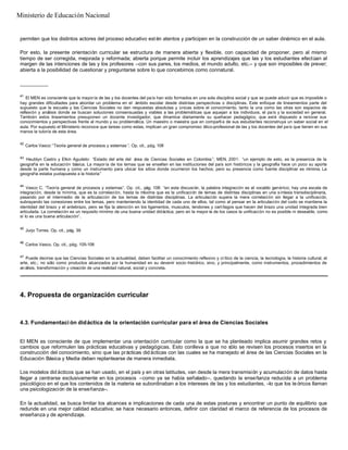 permiten que los distintos actores del proceso educativo est én atentos y participen en la construcción de un saber dinámico en el aula.
Por esto, la presente orientación curricular se estructura de manera abierta y flexible, con capacidad de proponer, pero al mismo
tiempo de ser corregida, mejorada y reformada; abierta porque permite incluir los aprendizajes que las y los estudiantes efectúan al
margen de las intenciones de las y los profesores –con sus pares, los medios, el mundo adulto, etc.– y que son imposibles de prever;
abierta a la posibilidad de cuestionar y preguntarse sobre lo que concebimos como connatural.
__________
41
El MEN es consciente que la mayoría de las y los docentes del país han sido formados en una sola disciplina social y que se puede aducir que es imposible o
hay grandes dificultades para abordar un problema en el ámbito escolar desde distintas perspectivas o disciplinas. Este enfoque de lineamientos parte del
supuesto que la escuela y las Ciencias Sociales no dan respuestas absolutas y únicas sobre el conocimiento, tanto la una como las otras son espacios de
reflexión y análisis donde se buscan soluciones consensuadas y viables a las problemáticas que aquejan a los individuos, el país y la sociedad en general.
También estos lineamientos presuponen un docente investigador, que dinamice diariamente su quehacer pedagógico, que esté dispuesto a renovar sus
conocimientos y perspectivas frente al mundo y su problemática. Un maestro o maestra que en compañía de sus estudiantes reconstruya un saber social en el
aula. Por supuesto el Ministerio reconoce que tareas como estas, implican un gran compromiso ético-profesional de las y los docentes del país que tienen en sus
manos la tutoría de esta área.
42
Carlos Vasco:“Teoría general de procesos y sistemas ”. Op. cit., pág. 108
43
Heublyn Castro y Elkin Agudelo: “Estado del arte del área de Ciencias Sociales en Colombia ”. MEN, 2001: “un ejemplo de esto, es la presencia de la
geografía en la educación básica. La mayoría de los temas que se enseñan en las instituciones del país son históricos y la geografía hace un poco su aporte
desde la parte humana y como un instrumento para ubicar los sitios donde ocurrieron los hechos; pero su presencia como fuente disciplinar es mínima. La
geografía estaba yuxtapuesta a la historia”
44
Vasco C. “Teoría general de procesos y sistemas”. Op. cit., pág. 108: “en esta discusión, la palabra integración es el vocablo genérico; hay una escala de
integración, desde la mínima, que es la correlación, hasta la máxima que es la unificación de temas de distintas disciplinas en una síntesis transdisciplinaria,
pasando por el intermedio de la articulación de los temas de distintas disciplinas. La articulación supera la mera correlación sin llegar a la unificación,
subrayando las conexiones entre los temas, pero manteniendo la identidad de cada uno de ellos, tal como al pensar en la articulación del codo se mantiene la
identidad del brazo y el antebrazo, pero se fija la atención en los ligamentos, musculos, tendones y cartílagos que hacen del brazo una unidad integrada bien
articulada. La correlación es un requisito mínimo de una buena unidad didáctica; pero en la mayor ía de los casos la unificación no es posible ni deseable, como
sí lo es una buena articulación”.
45
Jurjo Torres. Op. cit., pág. 39
46
Carlos Vasco. Op. cit., pág. 105-106
47
Puede decirse que las Ciencias Sociales en la actualidad, deben facilitar un conocimiento reflexivo y crítico de la ciencia, la tecnología, la historia cultural, el
arte, etc.; no sólo como productos alcanzados por la humanidad en su devenir socio -histórico, sino, y principalmente, como instrumentos, procedimientos de
análisis, transformación y creación de una realidad natural, social y concreta.
4. Propuesta de organización curricular
4.3. Fundamentaci ón didáctica de la orientación curricular para el área de Ciencias Sociales
El MEN es consciente de que implementar una orientación curricular como la que se ha planteado implica asumir grandes retos y
cambios que reformulen las prácticas educativas y pedagógicas. Esto conlleva a que no sólo se revisen los procesos insertos en la
construcción del conocimiento, sino que las prácticas did ácticas con las cuales se ha manejado el área de las Ciencias Sociales en la
Educación Básica y Media deben replantearse de manera inmediata.
Los modelos did ácticos que se han usado, en el país y en otras latitudes, van desde la mera transmisión y acumulación de datos hasta
llegar a centrarse exclusivamente en los procesos –como ya se había señalado–, quedando la enseñanza reducida a un problema
psicológico en el que los contenidos de la materia se subordinaban a los intereses de las y los estudiantes, –lo que los te óricos llaman
una psicologización de la enseñanza–.
En la actualidad, se busca limitar los alcances e implicaciones de cada una de estas posturas y encontrar un punto de equilibrio que
redunde en una mejor calidad educativa; se hace necesario entonces, definir con claridad el marco de referencia de los procesos de
enseñanza y de aprendizaje.
Ministerio de Educación Nacional
 