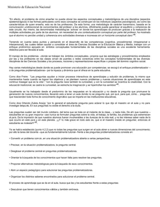 “En efecto, el problema de cómo enseñar no puede obviar los aspectos conceptuales y metodológicos de una disciplina (aspectos
epistemol ógicos) ni las formas particulares como esos conceptos se construyen en los individuos (aspectos psicológicos), así como las
características de quien enseña, esto es de los profesores. De esta forma, una metodología de carácter transmisivo, basada en la
comunicación unidireccional de conocimientos del profesor a los alumnos, difícilmente puede garantizar el equilibrio y coherencia de
este circuito. Así mismo, las denominadas metodologías ‘activas’ en donde los aprendizajes se producen gracias a la realización de
múltiples actividades por parte de los alumnos, sin necesidad de una contextualización conceptual por parte del profesor, ha mostrado
que el alumno no percibe unidad y coherencia sino actividades diversas e inconexas sin un horizonte conceptual claro”48
.
Teniendo en cuenta estos puntos y pensando en el desarrollo de las competencias (cognitiva, procedimental, intrapersonal e
interpersonal), las cuales deben ayudar a consolidar el área de Ciencias Sociales en la Educación Básica y Media, trabajar con un
enfoque probl émico apoyado en ámbitos conceptuales fundamentales de las disciplinas sociales es una excelente herramienta
didáctica para ser llevada al aula.
El manejo de los problemas –donde se trabajan los ámbitos conceptuales– propicia que las estrategias y procedimientos empleados
por las y los profesores en las clases sirvan de puentes o redes conectivas entre los conceptos fundamentales de las diversas
disciplinas de las Ciencias Sociales y los procesos, nociones y representaciones específicas o propias del dominio cognitivo social.
Hay varias metodologías desde donde se puede promover una educación por competencias; se escogi ó el enfoque problematizador –
o de preguntas problematizadoras– por la riqueza y dinámica que el ofrece en la parte educativa.
Como dice Freire: “Las preguntas ayudan a iniciar procesos interactivos de aprendizajes y solución de problemas, lo mismo que
mantenerlos hasta cuando se logran los objetivos y se planteen nuevos problemas y nuevas situaciones de aprendizajes en este
continuo trasegar que es la vida”; “con la pregunta nace también la curiosidad, y con la curiosidad se incentiva la creatividad. Con la
educación tradicional, se castra la curiosidad, se estrecha la imaginación y se hipertrofian los sentidos”49
.
Usualmente se ha trabajado desde el predominio de las respuestas en la educación y no desde la pregunta que promueve la
generación de nuevos conocimientos, llevando esto a tener un aula donde no se pregunta qué, por qué, para qué, cómo… preguntas
que trascienden toda forma de conocimiento dogmático que se imparta en las instituciones educativas.
Como dice Orlando Zuleta Araújo “por lo general el estudiante pregunta para aclarar lo que dijo el maestro en el aula y no para
investigar despu és. En sus preguntas no existe el derecho a la duda.
Las preguntas suelen ser del mundo cotidiano, del tema que se trata en el instante de la clase... y nada más. De ahí que nuestros –
estudiantes en su gran mayoría– casi nunca se formulen preguntas sobre la vida, el trabajo, la familia, los problemas que estremecen
al país. Da la impresión de que nuestros alumnos fueran invulnerables a las durezas de la vida real, y no les interesa saber nada de lo
que ocurre en este país y en este planeta. ¡¡¡Y lo más grave en todo esto es, que si el maestro insiste en preguntar, entonces el
estudiante se molesta!!!”50
.
Ya se había establecido (punto 4.2.2) que no todas las preguntas que surgen en el aula abren a nuevas dimensiones del conocimiento;
por ello la tarea del docente –que es fundamentalmente tutorial– frente a las preguntas problematizadoras consiste en:
• Convertir un problema com ún, en una situación problematizadora abierta a varias perspectivas.
• Precisar, en la situación problematizadora, la pregunta central.
• Desglosar el problema central en preguntas problematizadoras.
• Orientar la búsqueda de los conocimientos que hacen falta para resolver las preguntas.
• Proponer alternativas metodológicas para la búsqueda de esos conocimientos.
• Abrir un espacio pedagógico para solucionar las preguntas problematizadoras.
• Organizar los distintos saberes encontrados para solucionar el problema central.
El proceso de aprendizaje que se da en el aula, busca que las y los estudiantes frente a estas preguntas:
• Descubran que tienen conocimientos válidos y también erróneos.
Ministerio de Educación Nacional
 