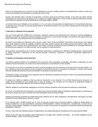 Definir unos lineamientos para el área de Ciencias Sociales es una labor compleja, debido a la heterogeneidad y falta de unidad en el
conjunto de disciplinas que actualmente se ocupan del campo social.
Superar esta dificultad, llevó a estudiar el surgimiento y situación actual de las Ciencias Sociales, de los retos que deben afrontar
(sintetizados de cierta forma en el capítulo uno) y a realizar un análisis bibliográfico a fondo, donde se plantean alternativas actuales
para abordar la enseñanza de dichas disciplinas en la Educación Básica y Media.
La revisión teórica se ve reflejada en los capítulos 3, 4, 5 y, por ende, en la propuesta de implementación. Es importante señalar que
en esta fase hubo reuniones con diversos grupos (étnicos, de derechos humanos, etc.) que hicieron aportes para la construcción de la
versión preliminar.
3. Discusión y validación de la propuesta
Con una versión preliminar el MEN sacó a discusión y validación nacional unos lineamientos para retomar los aportes pedagógicos,
didácticos y científicos, de diversos sectores vinculados a la educación y a las Ciencias Sociales, y así publicar unas pautas claras que
fueran pertinentes, y de utilidad para las y los docentes del pa ís.
Se hicieron nueve talleres en diferentes puntos del país: Leticia, Pasto, Florencia, Medellín, Santa Marta, Bucaramanga, Cali y Bogotá
(dos), donde asistieron cientos de maestras y maestros, del sector p úblico y privado, de la básica primaria, secundaria y media, de las
capitales y otros municipios de los departamentos, que hicieron inmensas contribuciones para retroalimentar la propuesta. Muchas de
las reformas que sugirieron a la malla curricular, hoy se cristalizan en este documento.
De igual modo, la propuesta se dio a conocer a docentes universitarios y académicos en diferentes ciudades del país, quienes desde
su amplia trayectoria y experiencia en las Ciencias Sociales, comentaron, discutieron y aportaron importantes sugerencias al
documento.
4. Ajustes a la propuesta y documento final
Los diversos aportes recibidos en la totalidad de los encuentros, fueron analizados, ponderados, retomados y sintetizados, en gran
medida en estos lineamientos, los cuales se han estructurado para su presentación en seis capítulos:
En el capítulo uno se revisa el surgimiento de cada una de las disciplinas que hoy conforman el conjunto de las Ciencias Sociales; a su
vez, comenta el proceso de crisis por el que ha pasado el conocimiento social y la necesidad de replantear y concebir unas nuevas
Ciencias Sociales para afrontar los retos que plantean la sociedad y la educación actual.
Finalmente, contiene una sinopsis de los supuestos que han orientado la enseñanza del área en el país y las propuestas alternativas
que de forma paralela se han dado.
El capítulo dos, define los objetivos y fines que fijan la Constitución, la Ley General (115) y el Plan Decenal para la educación, los
cuales fueron asimilados en gran medida para el área de sociales, y los contrasta con los enfoques de asignaturas aisladas y
temáticas que han persistido después de la autonomía escolar en el país.
Además, señala los inconvenientes pedagógicos que dichos enfoques presentan en los procesos de enseñanza y aprendizaje.
En el tres, se fundamentan los lineamientos curriculares para Ciencias Sociales desde la perspectiva epistemológica, centrándose en
la discusión actual que se da en el ámbito internacional alrededor de las Ciencias Sociales.
Destaca la importancia de abordar la problemática social, partiendo de una visión integradora o transdisciplinar, para lograr una mejor
comprensión de la realidad local, nacional y mundial.
En el capítulo cuatro, el MEN propone que el área de Ciencias Sociales para la Educación Básica y Media se aborde desde un
enfoque problémico, con ejes generadores, preguntas problematizadoras, ámbitos conceptuales y competencias, a través de una
estructura abierta, flexible, integrada y en espiral; además, en esta misma sección, la propuesta se fundamenta desde las perspectivas
pedagógica y didáctica.
El cinco, invita a las y los docentes del pa ís a implementar en sus clases alternativas innovadoras como la que propone el MEN.
Dentro de los ocho ejes que plantean estos lineamientos, se recogen otras medidas curriculares, –de carácter obligatorio por ser
decretos oficiales –, afines a la de Ciencias Sociales.
Ministerio de Educación Nacional
 