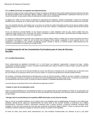 5.2. La Malla Curricular (un ejemplo de implementación)
Se denomina malla curricular a toda la estructura donde se organiza el ejemplo de cómo podría implementarse la enseñanza del área
de Ciencias Sociales para la Educación Básica y Media, a partir de un enfoque problematizador; organización base que se da a
manera de ejemplo, ya que puede y debe ser adecuada al contexto donde se desarrolle.
La alegoría de “malla” se hace porque al diseñarse la organización de problemas, ámbitos conceptuales e incluso los contenidos
posibles que se manejarían en un aula de clase, fueron pensados, tejidos y estructurados con una trama tanto vertical como horizontal.
Las y los docentes del país, encontrarán que si se hace una mirada por grado (horizontal) muchos de los ejes se enlazan dando
unidad conceptual al año escolar, y facilitando, al pasar de un eje a otro, retomar o complementar conceptos básicos de las Ciencias
Sociales.
Al ser una estructura curricular flexible, no hay ninguna secuencia u orden obligatorio entre los ejes, siendo posible iniciar por
cualquiera y luego cambiar a otro, de acuerdo a lo que la o el profesor considere más adecuado o pertinente para su trabajo escolar; el
orden en la malla corresponde a un mero acto organizativo.
La unidad en la malla tambi én se puede notar al observar los ejes en sentido vertical, a medida que se avanza de la básica primaria a
la educación secundaria y media, se van tornando más complejos (forma espiral), respetando el nivel cognitivo de las y los
estudiantes. Los problemas y los ámbitos conceptuales pueden volverse a retomar en distintos grados, diferenciándose por los
contextos, la profundidad y el análisis que se haga de ellos.
5. Implementación de los Lineamientos Curriculares para el área de Ciencias
Sociales
5.3. Los Ejes Generadores
Como anteriormente se estableció (numerales 4.2.1 y 4.2.3) hacer una selección, organización y secuencia de ejes, ámbitos
conceptuales, problemas básicos e incluso conceptos fundamentales para cualquier disciplina es algo complejo, que genera grandes
polémicas en el mundo científico.
Hacerlo para un área como la de Ciencias Sociales es mucho más difícil por la inexistencia de una disciplina que se denomine como
tal o por la falta de una estructura interna com ún que de unidad a un conjunto de disciplinas tan diversas académicamente.
Sin embargo, conociendo perfectamente la dificultad para el área de Ciencias Sociales, el MEN ha asumido el desafío y al igual que
con los conceptos, ha hecho una selección de acuerdo con la funcionalidad social que ellos puedan tener, sus aportes al conocimiento
y la transformación del mundo social, sin perder de vista los objetivos y finalidades planteados para el área.
Los ocho ejes que se proponen tienen como referentes los siguientes criterios 2
:
• Ampliar la visión de la problemática social
Cada uno puede identificarse con una disciplina concreta, sin que implique esto que otras disciplinas no entren en él, para lograr una
mejor comprensión del acontecer social. Por ello la visión que manejan tanto estudiantes como docentes sobre la problemática social,
es más integral.
• Recoger toda la normatividad que ha expedido el MEN relacionada con las Ciencias Sociales
Esta es una de sus grandes fortalezas; en los últimos años se ha legislado sobre la obligatoriedad de abordar en las instituciones
escolares, además de las áreas que tradicionalmente han hecho parte de las Ciencias Sociales, la enseñanza de la cátedra
afrocolombiana, Constitución Política y democracia, educación ética y valores humanos y educación ambiental, temáticas todas
recogidas en los ocho ejes durante los once años que conforman la Educación Básica y Media 3
. Incluso los ejes permiten varias
entradas en distintos momentos a trabajos en educación sexual y en estilos de vida saludable.
El hecho de existir unas pautas claras (lineamientos) con unas temáticas fundamen-tales que interesan al pa ís y que están
Ministerio de Educación Nacional
 