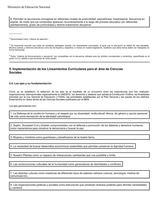 __________
2
Denominados como “criterios de selección”.
3
Es importante recordar que todas las temáticas señaladas cuentan con lineamientos curriculares, al igual que la educación en estilos de vida saludable.
Muchos autores y reformas educativas como las de España y Argentina, e incluso en nuestra legislación, sostienen que estos temas deben ser trabajadas en
forma transversal.
4
Estos “criterios de funcionamiento y secuencia” son compatibles con la secuencia utilizada para los ámbitos conceptuales y contenidos, especificada en el
punto 4.2.3.2, debido a que funcionan de modo similar.
8. Permiten la recurrencia conceptual en diferentes niveles de profundidad: espiral/lineal, lineal/espiral. Secuencia en
espiral, de modo que los contenidos aparecen recurrentemente a lo largo del proceso educativo con diferentes
planteamientos, grado de profundidad y distinto tratamiento disciplinar.
5. Implementación de los Lineamientos Curriculares para el área de Ciencias
Sociales
5.4. Los ejes y su fundamentación
Como ya se estableció, la selección de los ejes es el resultado de un encuentro entre las experiencias que han realizado
organizaciones internacionales especialmente la UNESCO, los derechos y deberes que señala la Constitución Política, las finalidades
previstas por la Ley General de Educación (115/94), las prioridades establecidas por el Plan Decenal y las pautas de los distintos
lineamientos en áreas afines de las Ciencias Sociales publicados por el MEN.
Los ejes generadores son:
1. La Defensa de la condici ón humana y el respeto por su diversidad: multicultural, étnica, de género y opción personal
de vida como recreación de la identidad colombiana.
2. Sujeto, Sociedad Civil y Estado comprometidos con la defensa y promoción de los deberes y derechos humanos,
como mecanismos para construir la democracia y buscar la paz.
3. Mujeres y hombres como guardianes y beneficiarios de la madre tierra.
4. La necesidad de buscar desarrollos económicos sostenibles que permitan preservar la dignidad humana.
5. Nuestro Planeta como un espacio de interacciones cambiantes que nos posibilita y limita.
6. Las construcciones culturales de la humanidad como generadoras de identidades y conflictos.
7. Las distintas culturas como creadoras de diferentes tipos de saberes valiosos (ciencia, tecnología, medios de
comunicaci ón).
8. Las organizaciones políticas y sociales como estructuras que canalizan diversos poderes para afrontar necesidades
y cambios.
Ministerio de Educación Nacional
 