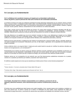 5.4. Los ejes y su fundamentación
5.4.1 La Defensa de la condición humana y el respeto por su diversidad: multicultural,
étnica, de g énero y opción personal de vida como recreaci ón de la identidad colombiana
La condición humana es sin duda una confluencia paradójica de arraigo-desarraigo (participantes de una condición cósmica, terrestre
física y humana) unidad y complejidad (cerebro-mente-cultura, razón-afecto-impulso, individuo-sociedad-especie) que nos hace uno e
infinitamente diversos, capaces de lo mejor y de reinventarnos continuamente en sociedades, culturas distintas y valiosas y capaces
de lo peor: locuras, guerras, violencia. Comprendernos en esta contradicción es nuestra tarea básica.
No se sabe y quizás nunca se sepa qué significa ser humano. En cuanto seres humanos no tenemos naturaleza más allá de lo
biológicamente observable; más bien se es una mezcla (azar y necesidad) de posibilidades -opciones personales- y contextos
culturales. Dialéctica que nos potencia y limita por que las dos dimensiones nos inscriben en espacios y tiempos diferentes.
Pero esta diferencia en la igualdad (que nos da la condición humana) nos lleva a que defendamos el respeto por las múltiples
expresiones humanas como son la diversidad cultural, étnica, de género y opciones personales; diferencias que nos recrean y
conllevan a la b úsqueda constante de lo que algunos llaman felicidad y otros realizaciones personales y colectivas.
Desde el punto de vista educativo, la obligación de dar cabida en la escolarización a minorías sociales, étnicas y culturales, plantea por
una parte el problema de la educación multicultural y por otra, el más amplio y significativo, de la capacidad de la educación para
acoger la diversidad.
Ambos problemas abren una pregunta básica “¿hasta qué punto puede hacerlo la escuela sin modificar los patrones culturales que
tienden a la homogeneización y a la normalización?”.5
Profundizando en la cuestión nos damos cuenta que debemos reenfocar el asunto, planteando que la mentalidad, la estructura y el
currículo escolar hay que elaborarlos y desarrollarlos no sólo para una minoría cultural, sino para hacer de la escuela un proyecto
abierto en el cual quepa una cultura que sea un espacio de di álogo y de comunicación entre colectivos sociales diversos.
Podemos vernos así, en la perspectiva de una evolución que cuyo final desconocemos sabiéndonos enraizados en un pasado,
viviendo en un presente que tenemos que modificar y buscando crear mejores futuros.
En definitiva nuestra especie es la única que se caracteriza por intentar prever el futuro: somos futurizos (prospectiva).6
__________
5
Gimeno, Sacristán J: “Curriculum y diversidad cultural”. Morata, Madrid 1994, pág. 42
6
Confrontar: Morin, Edgar: “Siete saberes necesarios para la Educación del Futuro”. Op. cit.
5.4. Los ejes y su fundamentación
5.4.2 Sujeto, Sociedad Civil y Estado comprometidos con la defensa y promoci ón de los
deberes y derechos humanos, como mecanismos para construir la democracia y buscar la
paz
El hombre nace como posibilidad pero debe hacerse como sujeto irrepetible y único, necesita crearse como ciudadana y ciudadano, es
decir como persona que “se atreve a pensar por sí misma” en solidaridad con otros sujetos, actuar respetando las reglas que
fundamentan el juego democrático, y asumiendo los valores éticos que justifican las finalidades de la identidad humana y del país.7
Ministerio de Educación Nacional
 