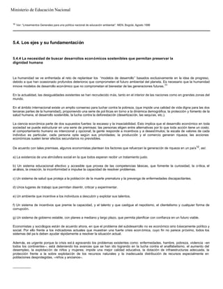 10
Ver: “Lineamientos Generales para una política nacional de educación ambiental”. MEN, Bogotá, Agosto 1998
5.4. Los ejes y su fundamentación
5.4.4 La necesidad de buscar desarrollos económicos sostenibles que permitan preservar la
dignidad humana
La humanidad se ve enfrentada al reto de replantear los “modelos de desarrollo” basados exclusivamente en la idea de progreso,
debido a que han ocasionado profundos deterioros que comprometen el futuro ambiental del planeta. Es necesario que la humanidad
innove modelos de desarrollo económico que no comprometan el bienestar de las generaciones futuras.11
En la actualidad, las desigualdades existentes se han recrudecido más, tanto en el interior de las naciones como en grandes zonas del
mundo.
En el ámbito internacional existe un amplio consenso para luchar contra la pobreza, (que impide una calidad de vida digna para las dos
terceras partes de la humanidad), proponiendo una serie de pol íticas en torno a la dinámica demográfica, la protección y fomento de la
salud humana, el desarrollo sostenible, la lucha contra la deforestación (desertización, las sequías, etc.).
La ciencia económica parte de dos supuestos fuertes: la escasez y la insaciabilidad. Esto implica que el desarrollo económico en toda
sociedad se puede estructurar en una serie de premisas: las personas eligen entre alternativas por lo que toda acción tiene un costo;
el comportamiento humano es intencional y opcional; la gente responde a incentivos y a desestímulos; la escala de valores de cada
individuo es particular, cada persona opta según sus prioridades; la producción y el comercio generan riqueza; las acciones
económicas suelen tener efectos secundarios no previsibles.
De acuerdo con tales premisas, algunos economistas plantean los factores que refuerzan la generación de riqueza en un país12
, así:
a) La existencia de una atmósfera social en la que todos esperan recibir un tratamiento justo.
b) Un sistema educacional efectivo y accesible que provea de las competencias básicas, que fomente la curiosidad, la crítica, el
análisis, la creación, la inconformidad e impulse la capacidad de resolver problemas.
c) Un sistema de salud que proteja a la población de la muerte prematura y la prevenga de enfermedades discapacitantes.
d) Unos lugares de trabajo que permitan disentir, criticar y experimentar.
e) Un ambiente que incentive a los individuos a descubrir y explotar sus talentos.
f) Un sistema de incentivos que premie la capacidad, y el talento y que castigue el nepotismo, el clientelismo y cualquier forma de
corrupción.
g) Un sistema de gobierno estable, con planes a mediano y largo plazo, que permita planificar con confianza en un futuro viable.
Economistas y sociólogos están de acuerdo ahora, en que el problema del subdesarrollo no es económico sino básicamente político y
social. Por ello frente a los indicadores actuales que muestran una fuerte crisis econ ómica, cuyo fin no parece próximo, todos los
sistemas del pa ís deben ayudar rápidamente a resolver la situación actual.
Además, es urgente porque la crisis est á agravando los problemas existentes como: enfermedades, hambre, pobreza, violencia –en
todos los continentes–; está deteniendo los avances que se han ido logrando en la lucha contra el analfabetismo, el aumento del
desempleo, la explotación de niños y mujeres; impide una mejor calidad educativa, la dotación de infraestructuras adecuada, la
protección frente a la sobre explotación de los recursos naturales y la inadecuada distribución de recursos especialmente en
poblaciones desprotegidas, –niños y ancianos–.
__________
Ministerio de Educación Nacional
 
