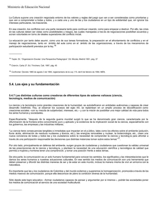 La Cultura supone una creación negociada entorno de los valores y reglas del juego que van a ser consideradas como prioritarias y
que van a comprometer a todas y todos, y a cada una y uno de las y los ciudadanos en un tipo de solidaridad que, sin ignorar los
intereses particulares, los trasciende.
En esa creación, los conflictos son una parte necesaria tanto para continuar creando, como para empezar a destruir. Por ello, las crisis
en las culturas deben ser vistas como posibilidades y riesgos, las cuales manejadas a trav és de negociaciones posibilitan acuerdos y
aúnan voluntades en torno de ideales superadores del conflicto inicial.
La educación por tanto debe asumir, como una de sus tareas formadoras, la preparación en el afrontamiento de conflictos y en el
manejo de negociaciones, tanto en ámbito del aula como en el ámbito de las organizaciones, a través de los mecanismos de
participación estudiantil previstos por la ley.16
__________
14
Tayler, W.: “Organización Escolar: Una Perspectiva Pedagógica”. Ed. Morata, Madrid 1991, pág. 37
15
Cicerón. Carta 27. Ed. Trinchera, Cali, 1997, pág. 45
16
Confrontar: Decreto 1860 de agosto 3 de 1994, reglamentario de la Ley 115, del 8 de febrero de 1994, MEN.
5.4. Los ejes y su fundamentación
5.4.7 Las distintas culturas como creadoras de diferentes tipos de saberes valiosos (ciencia,
tecnología, medios de comunicación)
La ciencia y la tecnología como grandes creaciones de la humanidad, se autodeificaron en entidades autónomas y capaces de crear
desarrollo indefinido. Hoy, al observar los sucesos del siglo XX, se replantean en un amplio proceso de decodificación como
creaciones sociales –con su mezcla de subjetividad, intereses, etc.– y con la misión de posibilitar una mejor calidad de vida para todos
los seres humanos y sociedades.
Específicamente, “después de la segunda guerra mundial surgió lo que se ha denominado gran ciencia, caracterizada por la
difuminación de la frontera entre conocimiento puro y aplicado y la evidencia de la implicación social de la ciencia, especialmente con
los gobiernos, las empresas y las industrias militares.
“La ciencia tiene consecuencias tangibles e inmediatas que impactan en el p úblico, tales como los efectos sobre el ambiente (polución,
lluvia ácida, eliminación de residuos nucleares y tóxicos, etc.), las energías renovables y nuclear, la biotecnología, etc., crean una
nueva conciencia de todas y todos las y los ciudadanos sobre la necesidad de comprender la ciencia y tecnolog ía para afrontar a
través de una participación responsable las decisiones que distintas instancias toman sobre estos temas”17
.
Por otro lado, principalmente en defensa del ambiente, surgen grupos de ciudadanas y ciudadanos que cuestionan la validez universal
de las prescripciones de la ciencia y tecnolog ía, y plantean la necesidad de una educación científica y tecnológica de calidad que
permita a mujeres y hombres tener una comprensión, y tomar una posición frente a estos temas.
De otra parte, la comunicación es un acto humano fundamental para conocer los sentidos, los significados y las interpretaciones que le
damos los seres humanos a nuestras actuaciones culturales. En ese sentido los medios de comunicación son una herramienta que
deben preservar y difundir las distintas maneras de ser y de estar en este mundo, incluso la manera misma de vivir en armonía con la
naturaleza.
Es importante que las y los ciudadanos de Colombia y del mundo evitemos y superemos la homogenización, promovida a través de los
medios masivos de comunicación, porque ella desconoce de plano la condición diversa de la humanidad.
Sólo desde este logro educativo –formar ciudadanos capaces de pensar y argumentar por si mismos –, podrán las sociedades poner
los medios de comunicación al servicio de una sociedad multicultural.
__________
Ministerio de Educación Nacional
 