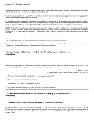 Además, en este capítulo cada eje se fundamenta y caracteriza, evidenciando la importancia, vigencia y pertinencia que tienen, en la
situación actual del país y del mundo, su estudio, análisis y discusión.
Finalmente, en el capítulo seis se ejemplifica en la malla curricular, la implementación de los ejes generadores desde una perspectiva
problematizadora para el área de Ciencias Sociales.
En la malla se pueden observar las conexiones en los sentidos horizontal (que darían cuenta del enlace conceptual por grado) y
vertical en forma de espiral, (dando cuenta de la unidad y secuencia del eje), donde el área se complejiza a medida que avanza el
proceso educativo, respetando el nivel cognitivo de las y los estudiantes insertos en el sistema de educación formal del pa ís.
El MEN ofrece estos lineamientos, con un voto de confianza, a las instituciones, a las y los docentes, a las y los estudiantes y a las
madres y padres de familia, porque sabe que de ellos, de su participación y compromiso depende que se haga real o posible la
construcción de un mundo más justo, equitativo y solidario para todas y todos los colombianos, fundamento base de esta orientación
curricular.
__________
1
Había proyectos ambientales o con la comunidad, los cuales no se realizaban dentro de las instalaciones escolares.
2
Estudios como los de Jairo Gómez (cambio representacional); Ángela Bermúdez (cambio conceptual); Gabriel Restrepo; los producidos por la Maestría de
“Enseñanza de la Historia ” de la Universidad Pedagógica Nacional; y Raquel Pulgarín, entre otros.
1. La construcción histórica de las Ciencias Sociales y sus implicaciones
educativas
Las disciplinas constituyen un sistema de control en la producción del discurso, fijando sus límites por medio de la acción de una
identidad que adopta la forma de una permanente reactivación de las reglas.
Michel Foucault,
La arqueología del saber y el discurso del lenguaje, 1972, pág. 224.
1.1. El devenir histórico de las Ciencias Sociales y su configuración disciplinar*
1.2. Crisis y replanteamiento de las Ciencias Sociales
1.3. Nuevos retos a las Ciencias Sociales y la educación
1.4. Las orientaciones de las Ciencias Sociales en el currículo escolar colombiano
1. La construcción histórica de las Ciencias Sociales y sus implicaciones
educativas
1.1. El devenir hist órico de las Ciencias Sociales y su configuración disciplinar*
Las Ciencias Sociales tienen sus inicios en el siglo XVI, y se estructuran definitivamente entre el siglo XVIII –mediados– y el XIX.
Durante este per íodo, trataron de explicar la realidad socio-humana como un conocimiento secular y sistem ático, extrapolándose a las
Ciencias Naturales, –que se basaban en leyes–, con limitados aciertos por la dificultad e imposibilidad de reducir los fen ómenos
sociales a ellas.
Ministerio de Educación Nacional
 