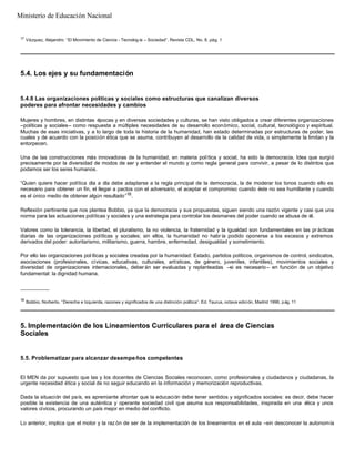 17
Vázquez, Alejandro: “El Movimiento de Ciencia - Tecnolog ía – Sociedad”. Revista CDL, No. 8, pág. 1
5.4. Los ejes y su fundamentación
5.4.8 Las organizaciones políticas y sociales como estructuras que canalizan diversos
poderes para afrontar necesidades y cambios
Mujeres y hombres, en distintas épocas y en diversas sociedades y culturas, se han visto obligados a crear diferentes organizaciones
–políticas y sociales– como respuesta a múltiples necesidades de su desarrollo económico, social, cultural, tecnológico y espiritual.
Muchas de esas iniciativas, y a lo largo de toda la historia de la humanidad, han estado determinadas por estructuras de poder, las
cuales y de acuerdo con la posición ética que se asuma, contribuyen al desarrollo de la calidad de vida, o simplemente la limitan y la
entorpecen.
Una de las construcciones más innovadoras de la humanidad, en materia política y social, ha sido la democracia. Idea que surgió
precisamente por la diversidad de modos de ser y entender el mundo y como regla general para convivir, a pesar de lo distintos que
podamos ser los seres humanos.
“Quien quiere hacer política día a día debe adaptarse a la regla principal de la democracia, la de moderar los tonos cuando ello es
necesario para obtener un fin, el llegar a pactos con el adversario, el aceptar el compromiso cuando éste no sea humillante y cuando
es el único medio de obtener algún resultado”18
.
Reflexión pertinente que nos plantea Bobbio, ya que la democracia y sus propuestas, siguen siendo una razón vigente y casi que una
norma para las actuaciones políticas y sociales y una estrategia para controlar los desmanes del poder cuando se abusa de él.
Valores como la tolerancia, la libertad, el pluralismo, la no violencia, la fraternidad y la igualdad son fundamentales en las pr ácticas
diarias de las organizaciones políticas y sociales; sin ellos, la humanidad no habr ía podido oponerse a los excesos y extremos
derivados del poder: autoritarismo, militarismo, guerra, hambre, enfermedad, desigualdad y sometimiento.
Por ello las organizaciones pol íticas y sociales creadas por la humanidad: Estado, partidos políticos, organismos de control, sindicatos,
asociaciones (profesionales, cívicas, educativas, culturales, artísticas, de género, juveniles, infantiles), movimientos sociales y
diversidad de organizaciones internacionales, deber án ser evaluadas y replanteadas –si es necesario – en función de un objetivo
fundamental: la dignidad humana.
__________
18
Bobbio, Norberto. “Derecha e Izquierda, razones y significados de una distinción política”. Ed. Taurus, octava edición, Madrid 1996, pág. 11
5. Implementación de los Lineamientos Curriculares para el área de Ciencias
Sociales
5.5. Problematizar para alcanzar desempeños competentes
El MEN da por supuesto que las y los docentes de Ciencias Sociales reconocen, como profesionales y ciudadanos y ciudadanas, la
urgente necesidad ética y social de no seguir educando en la información y memorización reproductivas.
Dada la situación del país, es apremiante afrontar que la educación debe tener sentidos y significados sociales: es decir, debe hacer
posible la existencia de una auténtica y operante sociedad civil que asuma sus responsabilidades, inspirada en una ética y unos
valores cívicos, procurando un país mejor en medio del conflicto.
Lo anterior, implica que el motor y la raz ón de ser de la implementación de los lineamientos en el aula –sin desconocer la autonomía
Ministerio de Educación Nacional
 