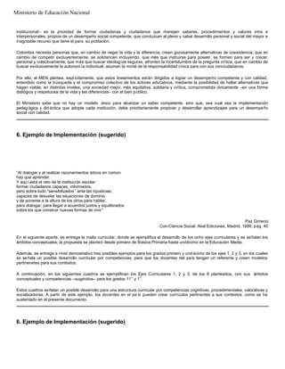 institucional– es la prioridad de formar ciudadanas y ciudadanos que manejen saberes, procedimientos y valores intra e
interpersonales, propios de un desempeño social competente, que conduzcan al pleno y cabal desarrollo personal y social del mayor e
inagotable recurso que tiene el país: su población.
Colombia necesita personas que, en cambio de negar la vida y la diferencia, creen gozosamente alternativas de coexistencia; que en
cambio de competir excluyentemente, se solidaricen incluyendo; que más que instruirse para poseer, se formen para ser y crecer
personal y colectivamente; que más que buscar ideologías seguras, afronten la incertidumbre de la pregunta crítica; que en cambio de
buscar exclusivamente la autonom ía individual, asuman la moral de la responsabilidad cívica para con sus conciudadanos.
Por ello, el MEN plantea, expl ícitamente, que estos lineamientos están dirigidos a lograr un desempeño competente y con calidad;
entendido como la búsqueda y el compromiso colectivo de los actores educativos, mediante la posibilidad de hallar alternativas que
hagan viable, en distintos niveles, una sociedad mejor, más equitativa, solidaria y crítica, comprometida cívicamente –en una forma
dialógica y respetuosa de la vida y las diferencias– con el bien público.
El Ministerio sabe que no hay un modelo único para alcanzar un saber competente, sino que, sea cual sea la implementación
pedagógica y did áctica que adopte cada institución, debe prioritariamente propiciar y desarrollar aprendizajes para un desempeño
social con calidad.
6. Ejemplo de Implementación (sugerido)
“Al dialogar y al realizar razonamientos éticos en común
hay que aprender.
Y aquí está el reto de la institución escolar:
formar ciudadanos capaces, informados,
pero sobre todo “sensibilizados ” ante las injusticias;
capaces de desvelar las situaciones de dominio
y de ponerse a la altura de los otros para hablar,
para dialogar, para llegar a acuerdos justos y equilibrados
sobre los que construir nuevas formas de vivir ”
Paz Gimeno
Con-Ciencia Social. Akal Ediciones. Madrid, 1999, pág. 40
En el siguiente aparte, se entrega la malla curricular, donde se ejemplifica el desarrollo de los ocho ejes curriculares y se señalan los
ámbitos conceptuales; la propuesta se planteó desde primero de Básica Primaria hasta undécimo en la Educación Media.
Además, se entrega a nivel demostrativo tres posibles ejemplos para los grados primero y und écimo de los ejes 1, 2 y 3, en los cuales
se señala un posible desarrollo curricular por competencias, para que los docentes del país tengan un referente y creen modelos
pertinenetes para sus contextos.
A continuación, en los siguientes cuadros se ejemplifican los Ejes Curriculares 1, 2 y 3, de los 8 planteados, con sus ámbitos
conceptuales y competencias –sugeridos– para los grados 11° y 1°.
Estos cuadros señalan un posible desarrollo para una estructura curricular por competencias cognitivas, procedimentales, valorativas y
socializadoras. A partir de este ejemplo, los docentes en el pa ís pueden crear currículos pertinentes a sus contextos, como se ha
sustentado en el presente documento.
6. Ejemplo de Implementación (sugerido)
Ministerio de Educación Nacional
 