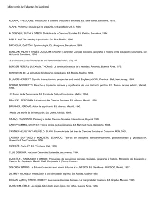 ADORNO, THEODORE: Introducción a la teoría crítica de la sociedad. Ed. Seix Barral, Barcelona, 1970.
ALAPE, ARTURO: El aula que no pregunta. El Espectador 23, 5, 1998.
ALDEROQUI, SILVIA Y OTROS: Didáctica de la Ciencias Sociales. Ed. Paidós, Barcelona, 1994.
APPLE, MARTIN: Ideolog ía y currículo. Ed. Akal, Madrid, 1986.
BACHELAR, GASTON: Epistemología. Ed. Anagrama, Barcelona, 1989.
BENEJAM, PILAR Y PAGÈS, JOAQUIM: Enseñar y aprender Ciencias Sociales, geografía e historia en la educación secundaria. Ed
Horizonte, Barcelona, 1995.
: La selección y secuenciación de los contenidos sociales. Cap. IV.
BERGER, PETER y LUCKMAN, THOMAS: La construción social de la realidad. Amorrotu, Buenos Aires, 1979.
BERNSTEIN, B.: La estructura del discurso pedag ógico. Ed. Morata, Madrid, 1993.
BLUMER, HERBERT: Symbilic interactionism: perspective and metod. Englewood Cliffs, Prentice - Hall, New Jersey, 1969.
BOBBIO, NORBERTO: Derecha e Izquierda, razones y significados de una distinción política. Ed. Taurus, octava edición, Madrid,
1996.
: El Futuro de la Democracia. Ed. Fondo de Cultura Econ ómica, Madrid, 1994.
BRAUDEL, FERDINAN: La historia y las Ciencias Sociales. Ed. Alianza, Madrid, 1968.
BRUNNER, JEROME: Actos de significado. Ed. Alianza, Madrid, 1990.
: Hacia una teor ía de la instrucción. Ed. Uteha, México, 1969.
CAJIAO, FRANCISCO: Pedagog ía de las Ciencias Sociales. Intereditores, Bogotá, 1989.
CARR Y KEMMIS, STEPHEN: Teor ía crítica de la enseñanza. Ed. Martínez Roca, Barcelona, 1988.
CASTRO, HEUBLYN Y AGUDELO, ELKIN: Estado del arte del área de Ciencias Sociales en Colombia. MEN, 2001.
CASTRO, SANTIAGO y MENDIETA, EDUARDO: Teorías sin disciplina: latinoamericanismo, postcolonialidad y globalización.
Unversity of San Francisco, 1998.
CICERÓN. Carta 27. Ed. Trinchera, Cali, 1999.
CLUB DE ROMA: Hacia un Desarrollo Sostenible, documento, 1994.
CUESTA F., RAIMUNDO Y OTROS: Propuestas de secuencia Ciencias Sociales, geograf ía e historia. Ministerio de Educación y
Ciencia, Ed. Espa ñola, Madrid, 1993, Propuesta B, (Grupo Cronos).
DELORS Y OTROS: La Educación encierra un tesoro. Informe a la UNESCO, Ed. Santillana - UNESCO, Madrid, 1997.
DILTHEY, WILHELM: Introducción a las ciencias del espíritu. Ed. Alianza, Madrid 1980.
DOGAN, MATEI y PAHRE, ROBERT: Las nuevas Ciencias Sociales. La marginalidad creadora. Ed. Grijalbo, México, 1993.
DURKHEIM, ÉMILE: Las reglas del método sociol ógico. Ed. Orbis, Buenos Aires, 1986.
Ministerio de Educación Nacional
 