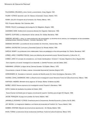 FALS BORDA, ORLANDO y otros: Acción y conocimiento. Cinep, Bogotá, 1991.
FAURE Y OTROS: Aprender a ser. Ed. Alianza, Universidad, Unesco, Madrid, 1972.
FERRY, GILLES: El trayecto de la Formación. Ed. Paidos, México, 1991.
FES: Proyecto Atlántida, Cali, Colombia, l994.
FREIRE, PAULO: La pedagog ía de la pregunta. Ed. Magisterio, Bogotá. 1996.
GADAMER, HANS: Análisis de la conciencia efectual. Ed. Sígueme, Salamanca, 1994.
GEERTZ, CLIFFORD. La interpretación de las culturas. Ed. Gedisa, Barcelona, 1989.
GIBBONS, MICHAEL y otros: La nueva producción del conocimiento. La dinámica de la ciencia y la investigación en las sociedades
contempor áneas. Ediciones Pomares – Corredor, Barcelona, 1997.
GIDDENS, ANTHONY: La constitución de la sociedad. Ed. Amorrortu , Buenos Aires, 1995.
GIMENO, SACRISTÁN: Curriculum y Diversidad Cultural. Ed. Morata, Madrid, 1994.
GIROUX, HENRY: Los profesores como intelectuales: hacia una pedagog ía crítica del aprendizaje. Ed. Paidós, Barcelona, 1997.
GÓMEZ, JAIRO Y RAMÍREZ PIEDAD: Hacia una didáctica del pensamiento social. Revista Educación y Cultura No. 47.
GÓMEZ, JAIRO: El concepto de competencia, una mirada interdisciplinar. Vol úmen II . Socolpe, Alejandría Libros, Bogotá 2002.
: De lo cognitivo a lo social. Investigación en desarrollo. U. Distrital Francisco José de Caldas, 2002.
HABERMAS, JÜRGEN: La lógica de las Ciencias Sociales. Ed.Grijalbo, México, 1978.
:Conocimiento e interés. En Ideas y valores. Universidad Nacional de Colombia, Bogot á 1975.
HORKHEIMER, M.: Sociedad en transición: estudios de filosofía social. Ed. Homo Sociologicus, Barcelona, 1976.
HUGHES, JOHN y SHARROCK, WES: La filosofía de la investigación social. Breviarios Fondo de Cultura Económica, México, 1999.
HURTADO, ANDRÉS: Ministerio de la vagancia. El Tiempo, Martes 19 febrero de 2002.
IBÁÑEZ, JESÚS: Nuevos avances en la investigación social. Proyecto A, Barcelona, 1998.
ICFES: Análisis de resultados de pruebas de Estado, 2000.
: Nuevo Examen de Estado para el ingreso a la educación superior. Cambios para el siglo XXI. Bogotá, 1999.
JACOB, FRANÇOIS: El juego de lo posible. Ed. Kairos, Madrid, 1982.
JARAMILLO, ROSARIO Y OTROS: Enseñanza para la Comprensión, Revista Educación y Cultura, No.59, 2002.
JAY, MICHEL: La imaginación dialéctica: una historia de la escuela de Frankfurt. Ed. Taurus, Madrid, 1984.
KEMMIS, STEPHEN: Más allá de la teoría de la reproducción . Ed. Morata, Madrid, 1992.
KHUN, TOMAS: La estructura de las revoluciones científicas. Fondo de Cultura Económica. México 1972.
Ministerio de Educación Nacional
 