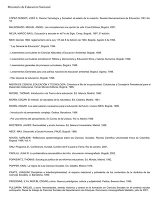 LÓPEZ CEREZO, JOSÉ A: Ciencia Tecnolog ía y Sociedad: el estado de la cuestión. Revista Iberoamericana de Educación, OEI, No.
18.
MALDONADO, MIGUEL ÁNGEL: Las competencias una opción de vida. Ecoe Editores, Bogotá, 2001.
MEJÍA, MARCO RAÚL: Educación y escuela en el Fin de Siglo. Cinep, Bogotá, 1997, 5ª edición.
MEN: Decreto 1860, reglamentario de la Ley 115 del 8 de febrero de 1994, Bogotá, Agosto 3 de 1994.
: “Ley General de Educación”, Bogotá, 1994.
: Lineamientos curriculares en Ciencias Naturales y Educación Ambiental, Bogotá, 1998.
: Lineamientos curriculares Constitución Política y Democracia y Educación Etica y Valores Humanos, Bogotá, 1998.
: Lineamientos generales de procesos curriculares, Bogot á, 1988.
: Lineamientos Generales para una política nacional de educación ambiental, Bogotá, Agosto, 1998.
: Plan decenal de educación, Bogotá, 1996.
MISIÓN DE CIENCIA, EDUCACIÓN Y TECNOLOGÍA: Colombia al filo de la oportunidad. Colciencias y Consejería Presidencial para el
Desarrollo Institucional, Tercer Mundo Editores, Bogot á, 1995.
MOORE, THOMAS: Introducción a la Teoría de la educación. Ed. Alianza, Madrid. 1980.
MORÍN, EDGAR: El método: la naturaleza de la naturaleza. Ed. Cátedra, Madrid, 1981.
MORÍN, EDGAR: Los siete saberes necesarios para la educación del futuro. Unesco MEN, Bogotá, 1999.
: Introducción al pensamiento complejo. Gedisa, Barcelona, 1996
: Por una reforma del pensamiento. En Correo de la Unesco, Par ís, febrero 1996
MOSTERÍN, JAVIER: Racionalidad y acción humana. Ed. Alianza Universitaria, Madrid, 1988.
NEEF, MAX: Desarrollo a Escala Humana. PNUD, Bogotá, 1988.
NOVOA, MARLENE: Reflexiones epistemológicas sobre las Ciencias Sociales. Revista Científica Universidad Innca de Colombia.
Bogotá, 1998, Vol. 4.
ONU: Programa 21, Conferencia mundial, Cumbre de R ío para la Tierra, Río de Janeiro, 2001.
PADILLA, JUAN R: La problemática psicoanalítica del niño, documento mimeografiado, Bogotá, 2002.
POPKEWITZ, THOMAS: Sociolog ía política de las reformas educativas. Ed. Morata, Madrid, 1992.
POPPER, KARL: La lógica de Las Ciencias Sociales. Ed. Grijalbo, México 1978.
PRATS, JOAQUIM: Disciplinas e Interdisciplinariedad: el espacio relacional y polivalente de los contenidos de la didáctica de las
Ciencias Sociales. U. Barcelona, 1999.
PRIGOGINE, ILYA; MOR ÍN, EDGAR y otros: Nuevos paradigmas, cultura y subjetividad. Paidos, Buenos Aires, 1996.
PULGARÍN, RAQUEL y otros: Necesidades, sentido histórico y tareas en la formación en Ciencias Sociales en el contexto escolar
antioqueño. Mesa de trabajo de Ciencias Sociales del departamento de Antioquia. Documento mimeografíado Medellín, julio de 2001.
Ministerio de Educación Nacional
 