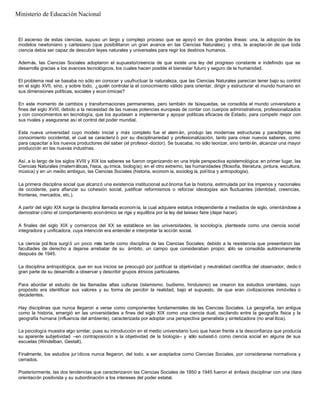 El ascenso de estas ciencias, supuso un largo y complejo proceso que se apoyó en dos grandes líneas: una, la adopción de los
modelos newtoniano y cartesiano (que posibilitaron un gran avance en las Ciencias Naturales); y otra, la aceptación de que toda
ciencia debía ser capaz de descubrir leyes naturales y universales para regir los destinos humanos.
Además, las Ciencias Sociales adoptaron el supuesto/creencia de que existe una ley del progreso constante e indefinido que se
desarrolla gracias a los avances tecnológicos, los cuales hacen posible el bienestar futuro y seguro de la humanidad.
El problema real se basaba no sólo en conocer y usufructuar la naturaleza, que las Ciencias Naturales parecían tener bajo su control
en el siglo XVII, sino, y sobre todo, ¿quién controlar ía el conocimiento válido para orientar, dirigir y estructurar el mundo humano en
sus dimensiones políticas, sociales y econ ómicas?
En este momento de cambios y transformaciones permanentes, pero también de búsquedas, se consolida el mundo universitario a
fines del siglo XVIII, debido a la necesidad de las nuevas potencias europeas de contar con cuerpos administrativos, profesionalizados
y con conocimientos en tecnología, que los ayudasen a implementar y apoyar políticas eficaces de Estado, para competir mejor con
sus rivales y asegurarse así el control del poder mundial.
Esta nueva universidad cuyo modelo inicial y más completo fue el alem án, produjo las modernas estructuras y paradigmas del
conocimiento occidental, el cual se caracteriz ó por su disciplinariedad y profesionalización, tanto para crear nuevos saberes, como
para capacitar a los nuevos productores del saber (el profesor -doctor). Se buscaba, no sólo teorizar, sino tambi én, alcanzar una mayor
producción en las nuevas industrias.
Así, a lo largo de los siglos XVIII y XIX los saberes se fueron organizando en una triple perspectiva epistemológica: en primer lugar, las
Ciencias Naturales (matemáticas, física, química, biología); en el otro extremo, las humanidades (filosofía, literatura, pintura, escultura,
música) y en un medio ambiguo, las Ciencias Sociales (historia, econom ía, sociolog ía, política y antropología).
La primera disciplina social que alcanzó una existencia institucional aut ónoma fue la historia, estimulada por los imperios y nacionales
de occidente, para afianzar su cohesión social, justificar reformismos o reforzar ideologías aún fluctuantes (identidad, creencias,
fronteras, mercados, etc.).
A partir del siglo XIX surge la disciplina llamada economía, la cual adquiere estatus independiente a mediados de siglo, orientándose a
demostrar cómo el comportamiento económico se rige y equilibra por la ley del laissez faire (dejar hacer).
A finales del siglo XIX y comienzos del XX se establece en las universidades, la sociología, planteada como una ciencia social
integradora y unificadora, cuya intención era entender e interpretar la acción social.
La ciencia pol ítica surgi ó un poco más tarde como disciplina de las Ciencias Sociales; debido a la resistencia que presentaron las
facultades de derecho a dejarse arrebatar de su ámbito, un campo que consideraban propio; sólo se consolida autónomamente
después de 1945.
La disciplina antropológica, que en sus inicios se preocupó por justificar la objetividad y neutralidad científica del observador, dedic ó
gran parte de su desarrollo a observar y describir grupos étnicos particulares.
Para abordar el estudio de las llamadas altas culturas (islamismo, budismo, hinduismo) se crearon los estudios orientales, cuyo
propósito era identificar sus valores y su forma de percibir la realidad, bajo el supuesto, de que eran civilizaciones inmóviles o
decadentes.
Hay disciplinas que nunca llegaron a verse como componentes fundamentales de las Ciencias Sociales. La geografía, tan antigua
como la historia, emergió en las universidades a fines del siglo XIX como una ciencia dual, oscilando entre la geografía física y la
geografía humana (influencia del ambiente), caracterizada por adoptar una perspectiva generalista y sintetizadora (no anal ítica).
La psicología muestra algo similar, pues su introducción en el medio universitario tuvo que hacer frente a la desconfianza que producía
su aparente subjetividad –en contraposición a la objetividad de la biología– y sólo subsisti ó como ciencia social en alguna de sus
escuelas (Windelban, Gestalt).
Finalmente, los estudios jur ídicos nunca llegaron, del todo, a ser aceptados como Ciencias Sociales, por considerarse normativos y
cerrados.
Posteriormente, las dos tendencias que caracterizaron las Ciencias Sociales de 1850 a 1945 fueron el énfasis disciplinar con una clara
orientación positivista y su subordinación a los intereses del poder estatal.
Ministerio de Educación Nacional
 