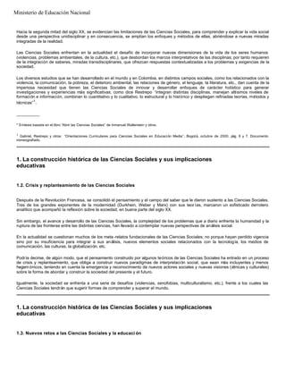 Hacia la segunda mitad del siglo XX, se evidencian las limitaciones de las Ciencias Sociales, para comprender y explicar la vida social
desde una perspectiva unidisciplinar y en consecuencia, se amplían los enfoques y métodos de ellas, abriéndose a nuevas miradas
integradas de la realidad.
Las Ciencias Sociales enfrentan en la actualidad el desafío de incorporar nuevas dimensiones de la vida de los seres humanos
(violencias, problemas ambientales, de la cultura, etc.), que desbordan los marcos interpretativos de las disciplinas; por tanto requieren
de la integración de saberes, miradas transdisciplinares, que ofrezcan respuestas contextualizadas a los problemas y exigencias de la
sociedad.
Los diversos estudios que se han desarrollado en el mundo y en Colombia, en distintos campos sociales, como los relacionados con la
violencia, la comunicación, la pobreza, el deterioro ambiental, las relaciones de género, el lenguaje, la literatura, etc., dan cuenta de la
imperiosa necesidad que tienen las Ciencias Sociales de innovar y desarrollar enfoques de carácter holístico para generar
investigaciones y experiencias más significativas; como dice Restrepo “integran distintas disciplinas, manejan altísimos niveles de
formación e información, combinan lo cuantitativo y lo cualitativo, lo estructural y lo histórico y despliegan refinadas teorías, métodos y
técnicas”1
.
__________
* Síntesis basada en el libro “Abrir las Ciencias Sociales” de Inmanuel Wallerstein y otros.
1
Gabriel, Restrepo y otros: “Orientaciones Curriculares para Ciencias Sociales en Educación Media”. Bogotá, octubre de 2000, pág. 6 y 7. Documento
mimeografiado.
1. La construcción histórica de las Ciencias Sociales y sus implicaciones
educativas
1.2. Crisis y replanteamiento de las Ciencias Sociales
Después de la Revolución Francesa, se consolidó el pensamiento y el campo del saber que le dieron sustento a las Ciencias Sociales.
Tres de los grandes exponentes de la modernidad (Durkhein, Weber y Marx) con sus teor ías, marcaron un sofisticado derrotero
analítico que acompañó la reflexión sobre la sociedad, en buena parte del siglo XX.
Sin embargo, el avance y desarrollo de las Ciencias Sociales, la complejidad de los problemas que a diario enfrenta la humanidad y la
ruptura de las fronteras entre las distintas ciencias, han llevado a contemplar nuevas perspectivas de análisis social.
En la actualidad se cuestionan muchos de los meta -relatos fundacionales de las Ciencias Sociales; no porque hayan perdido vigencia
sino por su insuficiencia para integrar a sus análisis, nuevos elementos sociales relacionados con la tecnología, los medios de
comunicación, las culturas, la globalización, etc.
Podría decirse, de algún modo, que el pensamiento construido por algunos teóricos de las Ciencias Sociales ha entrado en un proceso
de crisis y replanteamiento, que obliga a construir nuevos paradigmas de interpretación social, que sean más incluyentes y menos
hegemónicos, teniendo en cuenta la emergencia y reconocimiento de nuevos actores sociales y nuevas visiones (étnicas y culturales)
sobre la forma de abordar y construir la sociedad del presente y el futuro.
Igualmente, la sociedad se enfrenta a una serie de desafíos (violencias, xenofobias, multiculturalismo, etc.), frente a los cuales las
Ciencias Sociales tendrán que sugerir formas de comprender y superar el mundo.
1. La construcción histórica de las Ciencias Sociales y sus implicaciones
educativas
1.3. Nuevos retos a las Ciencias Sociales y la educaci ón
Ministerio de Educación Nacional
 