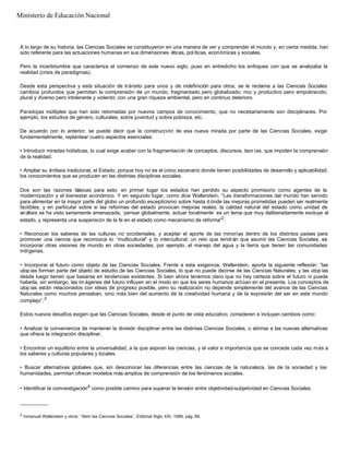 A lo largo de su historia, las Ciencias Sociales se constituyeron en una manera de ver y comprender el mundo y, en cierta medida, han
sido referente para las actuaciones humanas en sus dimensiones éticas, pol íticas, económicas y sociales.
Pero la incertidumbre que caracteriza el comienzo de este nuevo siglo, puso en entredicho los enfoques con que se analizaba la
realidad (crisis de paradigmas).
Desde esta perspectiva y esta situación de tránsito para unos y de indefinición para otros, se le reclama a las Ciencias Sociales
cambios profundos que permitan la comprensión de un mundo, fragmentado pero globalizado; rico y productivo pero empobrecido;
plural y diverso pero intolerante y violento; con una gran riqueza ambiental, pero en continuo deterioro.
Paradojas múltiples que han sido retomadas por nuevos campos de conocimiento, que no necesariamente son disciplinares. Por
ejemplo, los estudios de género, culturales, sobre juventud y sobre pobreza, etc.
De acuerdo con lo anterior, se puede decir que la construcción de esa nueva mirada por parte de las Ciencias Sociales, exige
fundamentalmente, replantear cuatro aspectos esenciales:
• Introducir miradas holísticas, lo cual exige acabar con la fragmentación de conceptos, discursos, teor ías, que impiden la comprensión
de la realidad.
• Ampliar su énfasis tradicional, el Estado, porque hoy no es el único escenario donde tienen posibilidades de desarrollo y aplicabilidad,
los conocimientos que se producen en las distintas disciplinas sociales.
Dos son las razones básicas para esto: en primer lugar los estados han perdido su aspecto promisorio como agentes de la
modernización y el bienestar económico. Y en segundo lugar, como dice Wallerstein, “Las transformaciones del mundo han servido
para alimentar en la mayor parte del globo un profundo escepticismo sobre hasta d ónde las mejoras prometidas pueden ser realmente
factibles, y en particular sobre si las reformas del estado provocan mejoras reales; la calidad natural del estado como unidad de
análisis se ha visto seriamente amenazada, ‘pensar globalmente, actuar localmente’ es un lema que muy deliberadamente excluye al
estado, y representa una suspensión de la fe en el estado como mecanismo de reforma”2
.
• Reconocer los saberes de las culturas no occidentales, y aceptar el aporte de las minorías dentro de los distintos países para
promover una ciencia que reconozca lo “multicultural” y lo intercultural; un reto que tendrán que asumir las Ciencias Sociales, es
incorporar otras visiones de mundo en otras sociedades, por ejemplo, el manejo del agua y la tierra que tienen las comunidades
indígenas.
• Incorporar el futuro como objeto de las Ciencias Sociales. Frente a esta exigencia, Wallerstein, aporta la siguiente reflexión: “las
utopías forman parte del objeto de estudio de las Ciencias Sociales, lo que no puede decirse de las Ciencias Naturales; y las utop ías
desde luego tienen que basarse en tendencias existentes. Si bien ahora tenemos claro que no hay certeza sobre el futuro ni puede
haberla, sin embargo, las im ágenes del futuro influyen en el modo en que los seres humanos actúan en el presente. Los conceptos de
utopías están relacionados con ideas de progreso posible, pero su realización no depende simplemente del avance de las Ciencias
Naturales como muchos pensaban, sino más bien del aumento de la creatividad humana y de la expresión del ser en este mundo
complejo”.3
Estos nuevos desafíos exigen que las Ciencias Sociales, desde el punto de vista educativo, consideren e incluyan cambios como:
• Analizar la conveniencia de mantener la división disciplinar entre las distintas Ciencias Sociales, o abrirse a las nuevas alternativas
que ofrece la integración disciplinar.
• Encontrar un equilibrio entre la universalidad, a la que aspiran las ciencias, y el valor e importancia que se concede cada vez más a
los saberes y culturas populares y locales.
• Buscar alternativas globales que, sin desconocer las diferencias entre las ciencias de la naturaleza, las de la sociedad y las
humanidades, permitan ofrecer modelos más amplios de comprensión de los fenómenos sociales.
• Identificar la coinvestigación4
como posible camino para superar la tensión entre objetividad-subjetividad en Ciencias Sociales.
__________
2
Inmanuel Wallerstein y otros: “Abrir las Ciencias Sociales”. Editorial Siglo XXI, 1999, pág. 89.
Ministerio de Educación Nacional
 
