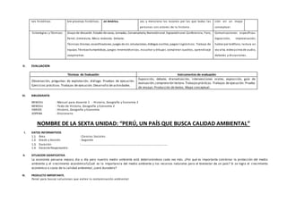 nes históricas bre procesos históricos. en América. cos y menciona las razones por las que todas las
personas son actores de la historia.
ción en un mapa
conceptual.
Estrategias y Técnicas Grupo de discusión. Estudio de casos, Jornadas, Conversatorio, Narraciónoral. Exposiciónoral. Conferencia, Foro,
Panel, Entrevista, Mesa redonda. Debate.
Técnicas:Dramas, escenificaciones, juegos de rol, simulaciones, diálogos escritos, juegos lingüísticos. Trabajo de
equipo. Técnicashumanísticas, juegos mnemotécnicos, escuchar y dibujar, completar cuadros, aprendizaje
cooperativo.
Comunicaciones específicas:
Exposición, improvisación,
hablar por teléfono, lectura en
voz alta, videoycinta de audio,
debates y discusiones.
V. EVALUACION
Técnicas de Evaluación Instrumentos de evaluación
Observación, preguntas de explotación, diálogo. Pruebas de ejecución.
Ejercicios prácticos. Trabajos de ejecución. Desarrollo de actividades.
Exposición, debate, dramatización, intervenciones orales, exposición, guía de
evaluación,comprensión lectora.Trabajosprácticos. Trabajos de ejecución. Prueba
de ensayo. Producción de textos. Mapa conceptual.
VI. BIBLIOGRAFÍA
MINEDU : Manual para docente 2 - Historia, Geografía y Economía 2
MINEDU : Texto de Historia, Geografía y Economía 2
VARIOS : Historia, Geografía y Economía
SOPENA : Diccionario
NOMBRE DE LA SEXTA UNIDAD: “PERÚ, UN PAÍS QUE BUSCA CALIDAD AMBIENTAL”
I. DATOS INFORMATIVOS
1.1. Área : Ciencias Sociales
1.2. Grado y Sección : Segundo
1.3. Duración : …………………………………………………………………………………………………
1.4. Docente Responsable:
II. SITUACION SIGNIFICATIVA
La economía peruana mejora dia a día pero nuestro medio ambiente está deteriorándose cada vez más. ¿Por qué es importante combinar la protección del medio
ambiente y el crecimiento económico?¿Cuál es la importancia del medio ambiente y los recursos naturales para el bienestar de un país? Si se logra el crecimiento
económico a costa de la calidad ambiental, ¿será duradero?
III. PRODUCTO IMPORTANTE.
Panel para buscar soluciones que eviten la contaminación ambiental.
 