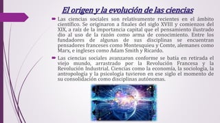 El origen y la evolución de las ciencias
 Las ciencias sociales son relativamente recientes en el ámbito
científico. Se originaron a finales del siglo XVIII y comienzos del
XIX, a raíz de la importancia capital que el pensamiento ilustrado
dio al uso de la razón como arma de conocimiento. Entre los
fundadores de algunas de sus disciplinas se encuentran
pensadores franceses como Montesquieu y Comte, alemanes como
Marx, e ingleses como Adam Smith y Ricardo.
 Las ciencias sociales avanzaron conforme se batía en retirada el
viejo mundo, arrastrado por la Revolución Francesa y la
Revolución Industrial. Ciencias como la economía, la sociología, la
antropología y la psicología tuvieron en ese siglo el momento de
su consolidación como disciplinas autónomas.
 