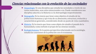 Ciencias relacionadas con la evolución de las sociedades
 Arqueología: Es una disciplina que estudia las sociedades a través de sus
restos materiales, sean estos intencionales o no. Puede considerarse una
disciplina adscrita a la Historia o a la Antropología respectivamente.
 Demografía: Es la ciencia que tiene como objetivo el estudio de las
poblaciones humanas y que trata de su dimensión, estructura, evolución y
características generales, considerados desde un punto de vista cuantitativo.
 Historia: Es la ciencia que tiene como objeto de estudio el pasado de la
humanidad y como método el propio de las ciencias sociales.
 Ecología humana: Es la quinta perspectiva relacionada con la sociología,
estudia las conexiones de la población con el ecosistema.
 