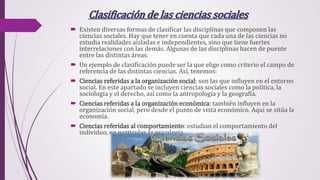 Clasificación de las ciencias sociales
 Existen diversas formas de clasificar las disciplinas que componen las
ciencias sociales. Hay que tener en cuenta que cada una de las ciencias no
estudia realidades aisladas e independientes, sino que tiene fuertes
interrelaciones con las demás. Algunas de las disciplinas hacen de puente
entre las distintas áreas.
 Un ejemplo de clasificación puede ser la que elige como criterio el campo de
referencia de las distintas ciencias. Así, tenemos:
 Ciencias referidas a la organización social: son las que influyen en el entorno
social. En este apartado se incluyen ciencias sociales como la política, la
sociología y el derecho, así como la antropología y la geografía.
 Ciencias referidas a la organización económica: también influyen en la
organización social, pero desde el punto de vista económico. Aquí se sitúa la
economía.
 Ciencias referidas al comportamiento: estudian el comportamiento del
individuo, en particular, la psicología.
 