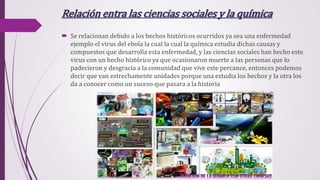 Relación entra las ciencias sociales y la química
 Se relacionan debido a los hechos históricos ocurridos ya sea una enfermedad
ejemplo el virus del ebola la cual la cual la química estudia dichas causas y
compuestos que desarrolla esta enfermedad, y las ciencias sociales han hecho este
virus con un hecho histórico ya que ocasionaron muerte a las personas que lo
padecieron y desgracia a la comunidad que vive este percance, entonces podemos
decir que van estrechamente unidades porque una estudia los hechos y la otra los
da a conocer como un suceso que pasara a la historia
 