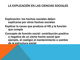 LA EXPLICACIÓN EN LAS CIENCIAS SOCIALES



Explicación: los hechos sociales deben
  explicarse por otros hechos sociales
Explicar la causa que produce el HS y la función
  que cumple
Concepto de función social: contribución positiva
  o negativa de un cierto hecho social (por
  ejemplo, el castigo) al mantenimiento o cambio
  de la estructura social
 