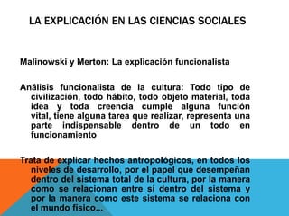 LA EXPLICACIÓN EN LAS CIENCIAS SOCIALES


Malinowski y Merton: La explicación funcionalista

Análisis funcionalista de la cultura: Todo tipo de
  civilización, todo hábito, todo objeto material, toda
  idea y toda creencia cumple alguna función
  vital, tiene alguna tarea que realizar, representa una
  parte indispensable dentro de un todo en
  funcionamiento

Trata de explicar hechos antropológicos, en todos los
   niveles de desarrollo, por el papel que desempeñan
   dentro del sistema total de la cultura, por la manera
   como se relacionan entre sí dentro del sistema y
   por la manera como este sistema se relaciona con
   el mundo físico...
 