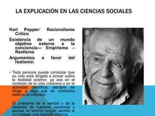 LA EXPLICACIÓN EN LAS CIENCIAS SOCIALES

Karl Popper: Racionalismo
  Crítico
Existencia de un mundo
  objetivo   externo     a  la
  conciencia--- Empirismo –
  Realismo
Argumentos     a   favor   del
  realismo:

 Toda persona puede constatar que
  su vida está dirigida a actuar sobre
  la realidad exterior, ya sea en el
  contexto de la vida cotidiana o en la
  actividad científica; siempre se
  dirige a algo que se considera
  externo al individuo.

 El problema de la verdad y de la
  falsedad de nuestras opiniones y
  teorías no tendría ningún sentido si
  no hubiese una realidad externa
 