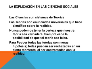 LA EXPLICACIÓN EN LAS CIENCIAS SOCIALES

Las Ciencias son sistemas de Teorías
Las Teorías son enunciados universales que hace
  científico sobre la realidad.
Nunca podemos tener la certeza que nuestra
  teoría sea verdadera. Siempre cabe la
  posibilidad de que tal teoría sea falsa.
Para Popper todas las teorías son meras
  hipótesis; todas pueden ser rechazadas en un
  cierto momento, al ser contrastadas con la
  realidad.
 