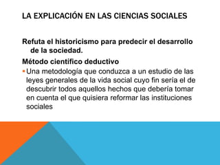 LA EXPLICACIÓN EN LAS CIENCIAS SOCIALES

Refuta el historicismo para predecir el desarrollo
  de la sociedad.
Método científico deductivo
 Una metodología que conduzca a un estudio de las
  leyes generales de la vida social cuyo fin sería el de
  descubrir todos aquellos hechos que debería tomar
  en cuenta el que quisiera reformar las instituciones
  sociales
 