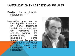 LA EXPLICACIÓN EN LAS CIENCIAS SOCIALES

Bordieu: La explicación
  sociológica

Necesidad que tiene el
  investigador, al estudiar
  un cierto fenómeno
  social, de romper con
  las     opiniones     del
  sentido    común:     las
  prenociones,          las
  ideologías,         como
  también con las propias
  tradiciones intelectuales
  en las cuales ese
  investigador ha sido
  socializado.
 