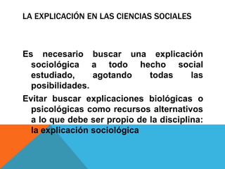 LA EXPLICACIÓN EN LAS CIENCIAS SOCIALES



Es necesario buscar una explicación
  sociológica a todo hecho social
  estudiado,     agotando     todas      las
  posibilidades.
Evitar buscar explicaciones biológicas o
  psicológicas como recursos alternativos
  a lo que debe ser propio de la disciplina:
  la explicación sociológica
 